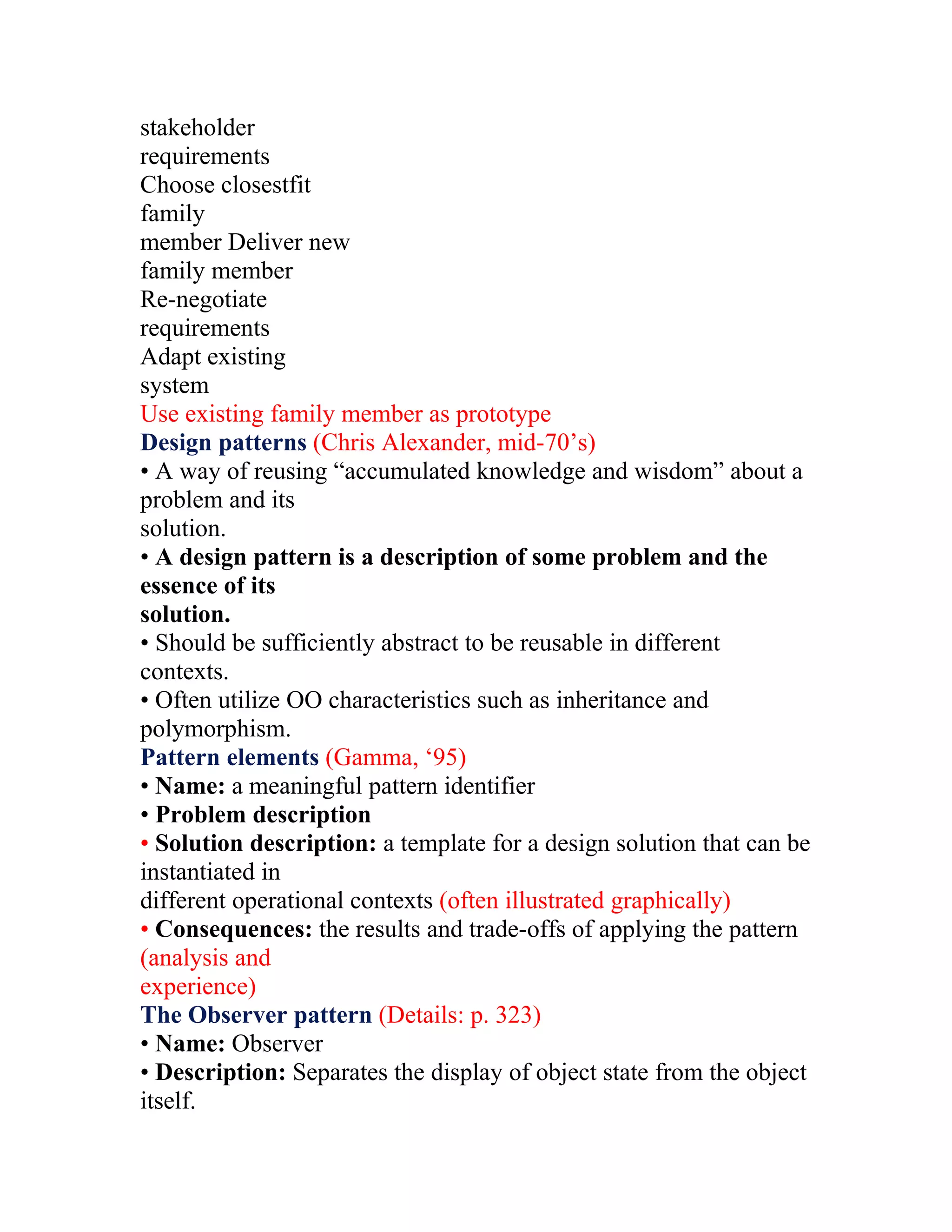 stakeholder
requirements
Choose closestfit
family
member Deliver new
family member
Re-negotiate
requirements
Adapt existing
system
Use existing family member as prototype
Design patterns (Chris Alexander, mid-70’s)
• A way of reusing “accumulated knowledge and wisdom” about a
problem and its
solution.
• A design pattern is a description of some problem and the
essence of its
solution.
• Should be sufficiently abstract to be reusable in different
contexts.
• Often utilize OO characteristics such as inheritance and
polymorphism.
Pattern elements (Gamma, ‘95)
• Name: a meaningful pattern identifier
• Problem description
• Solution description: a template for a design solution that can be
instantiated in
different operational contexts (often illustrated graphically)
• Consequences: the results and trade-offs of applying the pattern
(analysis and
experience)
The Observer pattern (Details: p. 323)
• Name: Observer
• Description: Separates the display of object state from the object
itself.
 