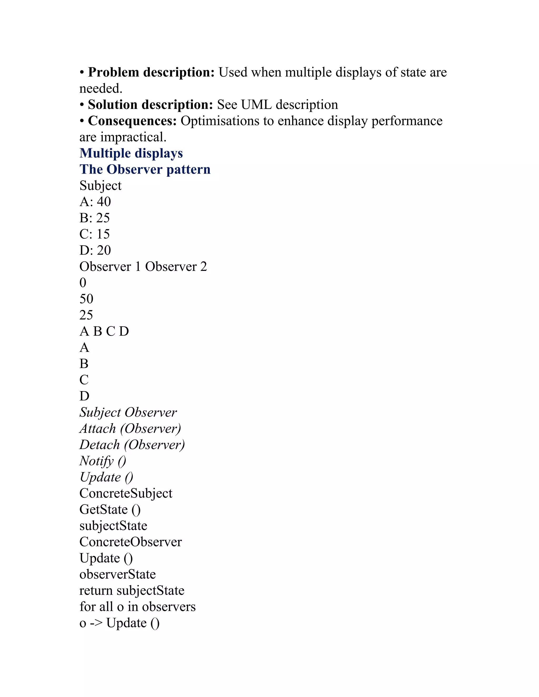 • Problem description: Used when multiple displays of state are
needed.
• Solution description: See UML description
• Consequences: Optimisations to enhance display performance
are impractical.
Multiple displays
The Observer pattern
Subject
A: 40
B: 25
C: 15
D: 20
Observer 1 Observer 2
0
50
25
ABCD
A
B
C
D
Subject Observer
Attach (Observer)
Detach (Observer)
Notify ()
Update ()
ConcreteSubject
GetState ()
subjectState
ConcreteObserver
Update ()
observerState
return subjectState
for all o in observers
o -> Update ()
 