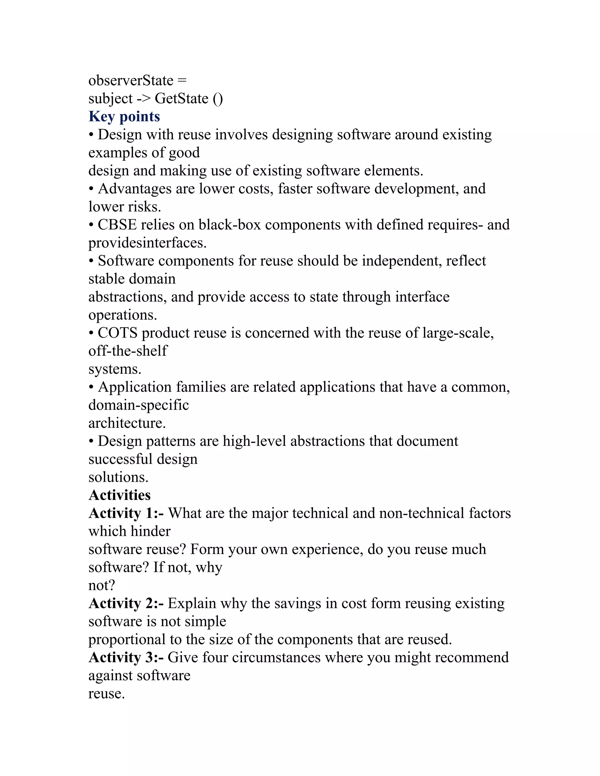 observerState =
subject -> GetState ()
Key points
• Design with reuse involves designing software around existing
examples of good
design and making use of existing software elements.
• Advantages are lower costs, faster software development, and
lower risks.
• CBSE relies on black-box components with defined requires- and
providesinterfaces.
• Software components for reuse should be independent, reflect
stable domain
abstractions, and provide access to state through interface
operations.
• COTS product reuse is concerned with the reuse of large-scale,
off-the-shelf
systems.
• Application families are related applications that have a common,
domain-specific
architecture.
• Design patterns are high-level abstractions that document
successful design
solutions.
Activities
Activity 1:- What are the major technical and non-technical factors
which hinder
software reuse? Form your own experience, do you reuse much
software? If not, why
not?
Activity 2:- Explain why the savings in cost form reusing existing
software is not simple
proportional to the size of the components that are reused.
Activity 3:- Give four circumstances where you might recommend
against software
reuse.
 