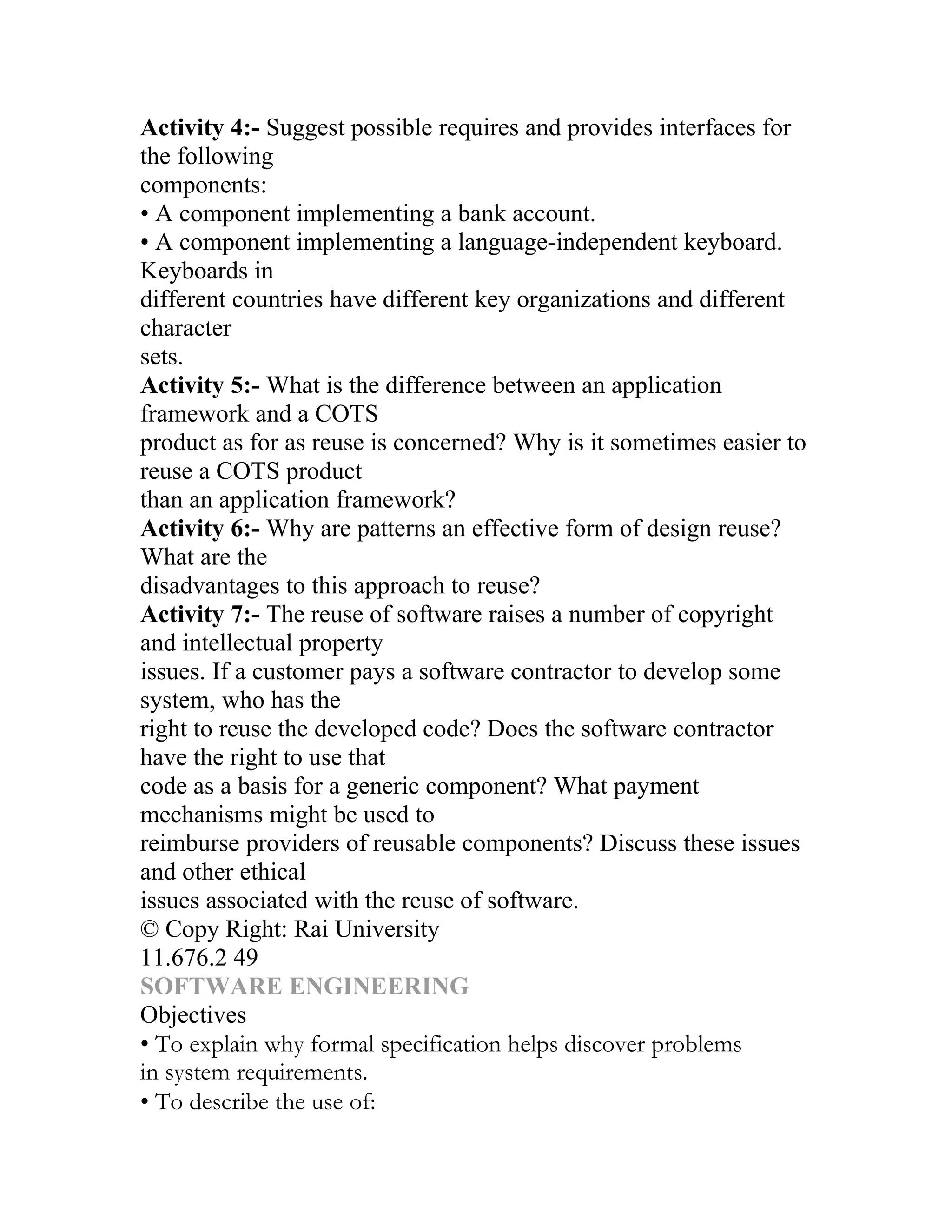 Activity 4:- Suggest possible requires and provides interfaces for
the following
components:
• A component implementing a bank account.
• A component implementing a language-independent keyboard.
Keyboards in
different countries have different key organizations and different
character
sets.
Activity 5:- What is the difference between an application
framework and a COTS
product as for as reuse is concerned? Why is it sometimes easier to
reuse a COTS product
than an application framework?
Activity 6:- Why are patterns an effective form of design reuse?
What are the
disadvantages to this approach to reuse?
Activity 7:- The reuse of software raises a number of copyright
and intellectual property
issues. If a customer pays a software contractor to develop some
system, who has the
right to reuse the developed code? Does the software contractor
have the right to use that
code as a basis for a generic component? What payment
mechanisms might be used to
reimburse providers of reusable components? Discuss these issues
and other ethical
issues associated with the reuse of software.
© Copy Right: Rai University
11.676.2 49
SOFTWARE ENGINEERING
Objectives
• To explain why formal specification helps discover problems
in system requirements.
• To describe the use of:
 