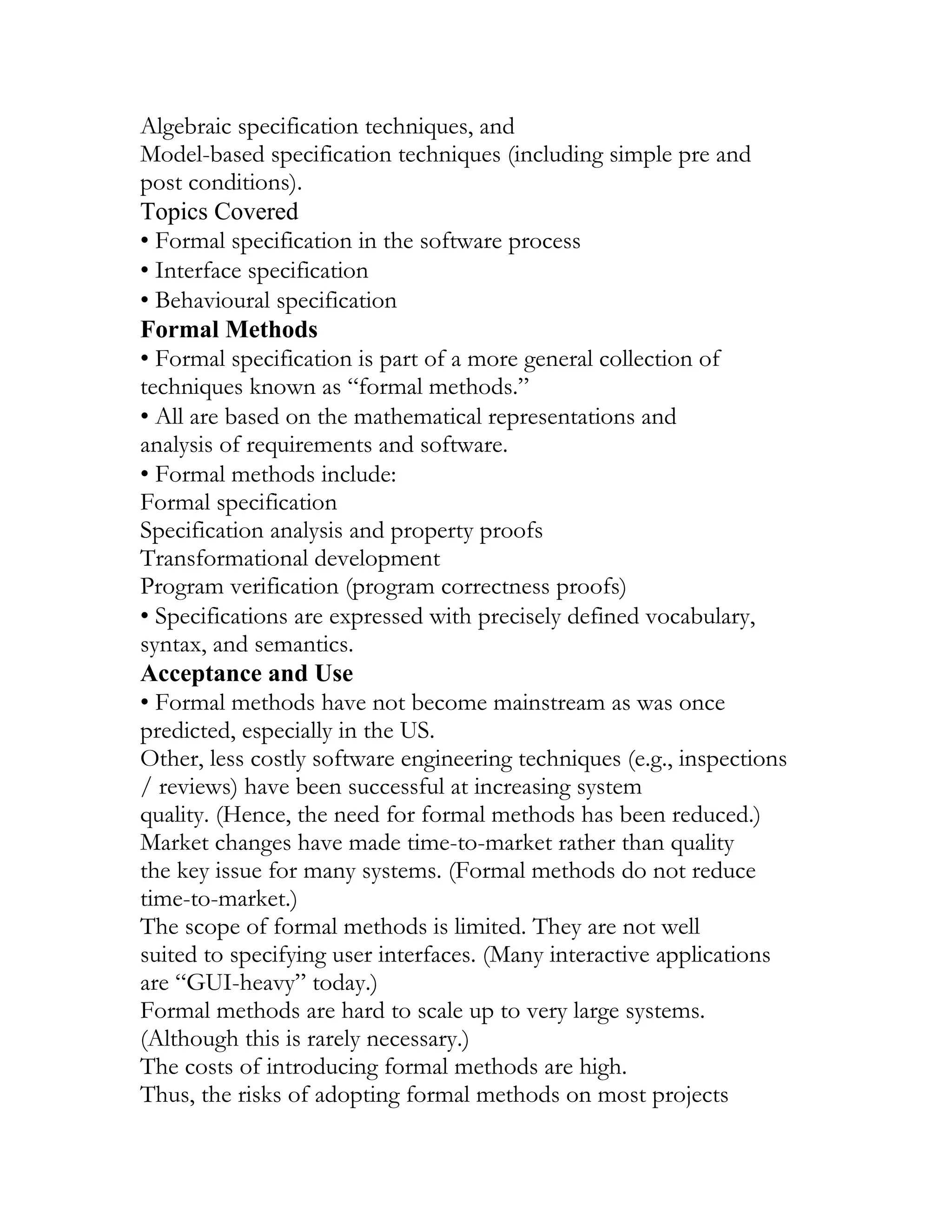 Algebraic specification techniques, and
Model-based specification techniques (including simple pre and
post conditions).
Topics Covered
• Formal specification in the software process
• Interface specification
• Behavioural specification
Formal Methods
• Formal specification is part of a more general collection of
techniques known as “formal methods.”
• All are based on the mathematical representations and
analysis of requirements and software.
• Formal methods include:
Formal specification
Specification analysis and property proofs
Transformational development
Program verification (program correctness proofs)
• Specifications are expressed with precisely defined vocabulary,
syntax, and semantics.
Acceptance and Use
• Formal methods have not become mainstream as was once
predicted, especially in the US.
Other, less costly software engineering techniques (e.g., inspections
/ reviews) have been successful at increasing system
quality. (Hence, the need for formal methods has been reduced.)
Market changes have made time-to-market rather than quality
the key issue for many systems. (Formal methods do not reduce
time-to-market.)
The scope of formal methods is limited. They are not well
suited to specifying user interfaces. (Many interactive applications
are “GUI-heavy” today.)
Formal methods are hard to scale up to very large systems.
(Although this is rarely necessary.)
The costs of introducing formal methods are high.
Thus, the risks of adopting formal methods on most projects
 