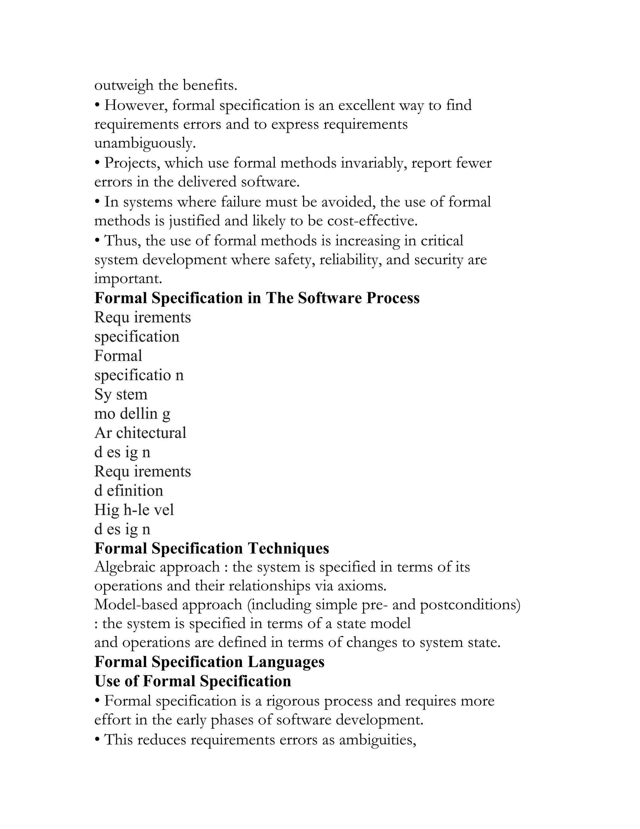 outweigh the benefits.
• However, formal specification is an excellent way to find
requirements errors and to express requirements
unambiguously.
• Projects, which use formal methods invariably, report fewer
errors in the delivered software.
• In systems where failure must be avoided, the use of formal
methods is justified and likely to be cost-effective.
• Thus, the use of formal methods is increasing in critical
system development where safety, reliability, and security are
important.
Formal Specification in The Software Process
Requ irements
specification
Formal
specificatio n
Sy stem
mo dellin g
Ar chitectural
d es ig n
Requ irements
d efinition
Hig h-le vel
d es ig n
Formal Specification Techniques
Algebraic approach : the system is specified in terms of its
operations and their relationships via axioms.
Model-based approach (including simple pre- and postconditions)
: the system is specified in terms of a state model
and operations are defined in terms of changes to system state.
Formal Specification Languages
Use of Formal Specification
• Formal specification is a rigorous process and requires more
effort in the early phases of software development.
• This reduces requirements errors as ambiguities,
 