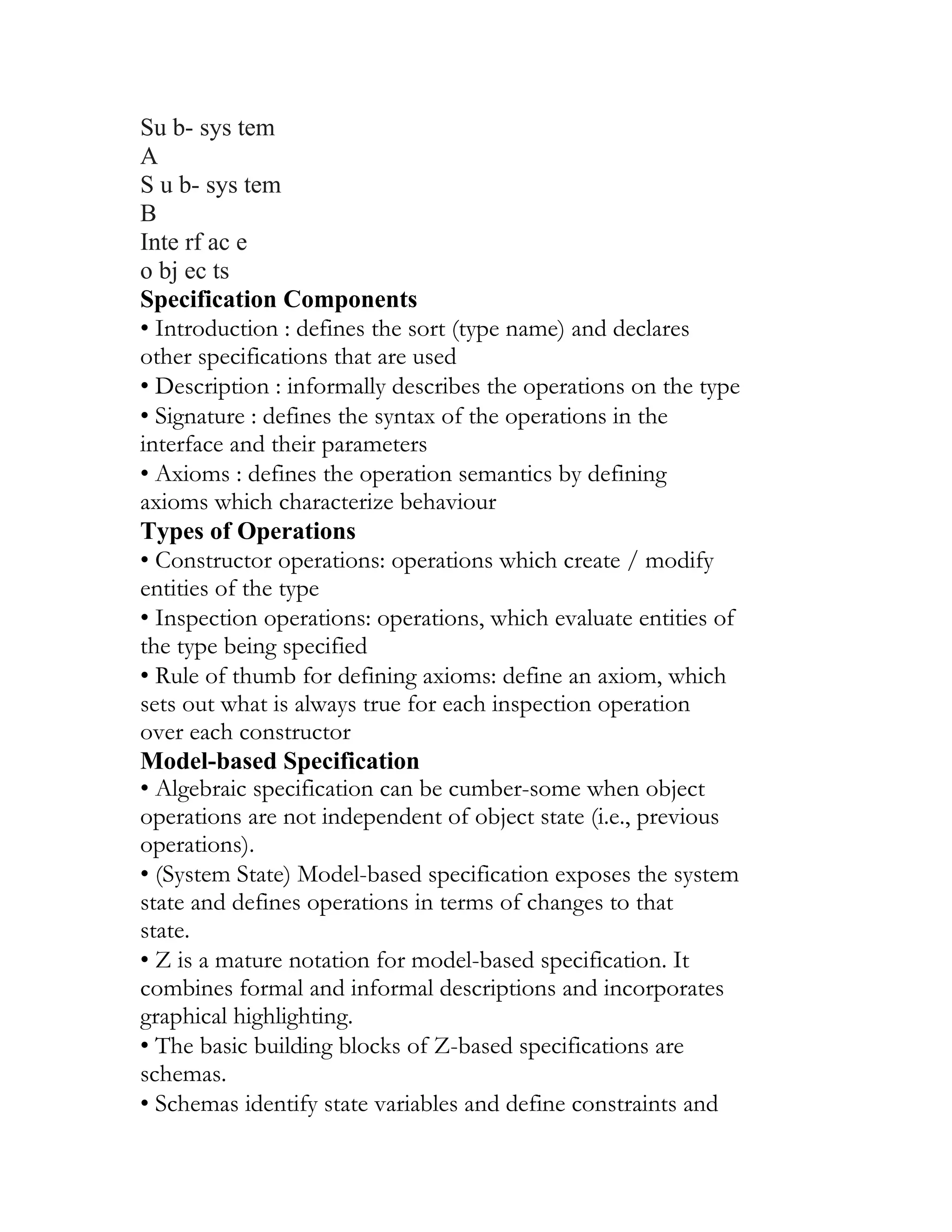 Su b- sys tem
A
S u b- sys tem
B
Inte rf ac e
o bj ec ts
Specification Components
• Introduction : defines the sort (type name) and declares
other specifications that are used
• Description : informally describes the operations on the type
• Signature : defines the syntax of the operations in the
interface and their parameters
• Axioms : defines the operation semantics by defining
axioms which characterize behaviour
Types of Operations
• Constructor operations: operations which create / modify
entities of the type
• Inspection operations: operations, which evaluate entities of
the type being specified
• Rule of thumb for defining axioms: define an axiom, which
sets out what is always true for each inspection operation
over each constructor
Model-based Specification
• Algebraic specification can be cumber-some when object
operations are not independent of object state (i.e., previous
operations).
• (System State) Model-based specification exposes the system
state and defines operations in terms of changes to that
state.
• Z is a mature notation for model-based specification. It
combines formal and informal descriptions and incorporates
graphical highlighting.
• The basic building blocks of Z-based specifications are
schemas.
• Schemas identify state variables and define constraints and
 