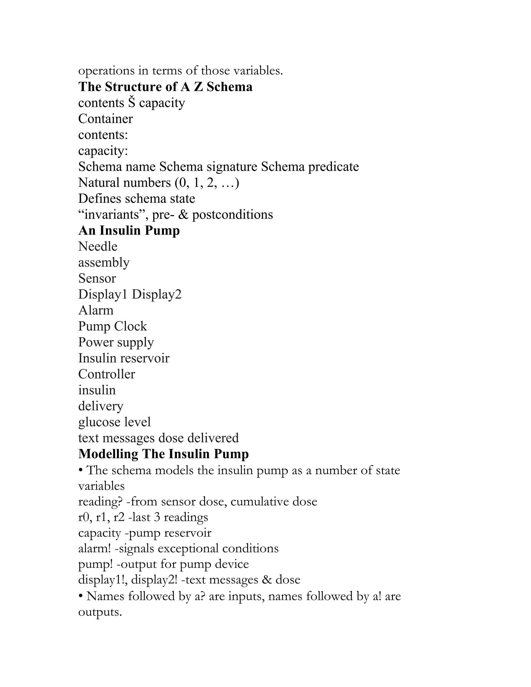operations in terms of those variables.
The Structure of A Z Schema
contents Š capacity
Container
contents:
capacity:
Schema name Schema signature Schema predicate
Natural numbers (0, 1, 2, …)
Defines schema state
“invariants”, pre- & postconditions
An Insulin Pump
Needle
assembly
Sensor
Display1 Display2
Alarm
Pump Clock
Power supply
Insulin reservoir
Controller
insulin
delivery
glucose level
text messages dose delivered
Modelling The Insulin Pump
• The schema models the insulin pump as a number of state
variables
reading? -from sensor dose, cumulative dose
r0, r1, r2 -last 3 readings
capacity -pump reservoir
alarm! -signals exceptional conditions
pump! -output for pump device
display1!, display2! -text messages & dose
• Names followed by a? are inputs, names followed by a! are
outputs.
 