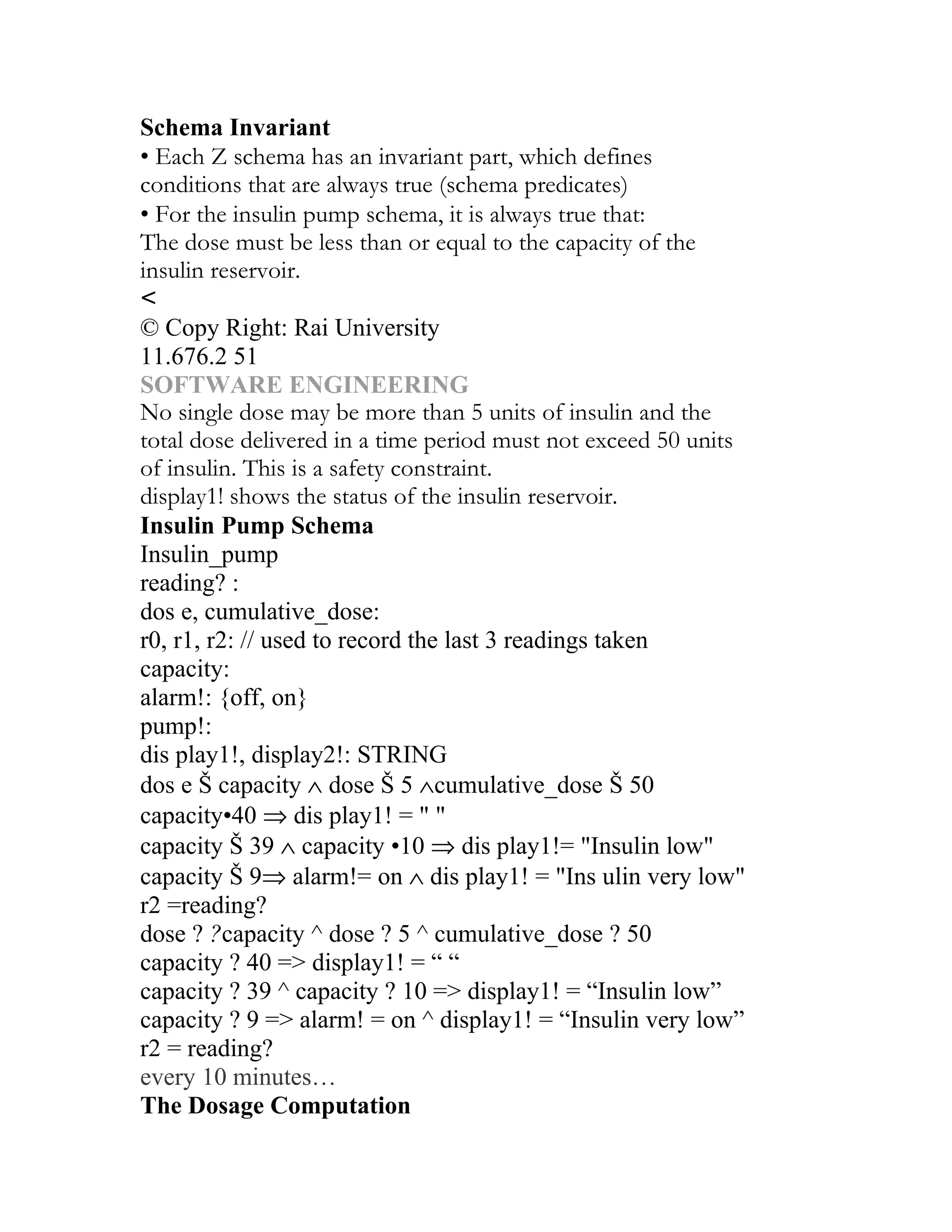 Schema Invariant
• Each Z schema has an invariant part, which defines
conditions that are always true (schema predicates)
• For the insulin pump schema, it is always true that:
The dose must be less than or equal to the capacity of the
insulin reservoir.
<
© Copy Right: Rai University
11.676.2 51
SOFTWARE ENGINEERING
No single dose may be more than 5 units of insulin and the
total dose delivered in a time period must not exceed 50 units
of insulin. This is a safety constraint.
display1! shows the status of the insulin reservoir.
Insulin Pump Schema
Insulin_pump
reading? :
dos e, cumulative_dose:
r0, r1, r2: // used to record the last 3 readings taken
capacity:
alarm!: {off, on}
pump!:
dis play1!, display2!: STRING
dos e Š capacity ∧ dose Š 5 ∧cumulative_dose Š 50
capacity•40 ⇒ dis play1! = " "
capacity Š 39 ∧ capacity •10 ⇒ dis play1!= "Insulin low"
capacity Š 9⇒ alarm!= on ∧ dis play1! = "Ins ulin very low"
r2 =reading?
dose ? ?capacity ^ dose ? 5 ^ cumulative_dose ? 50
capacity ? 40 => display1! = “ “
capacity ? 39 ^ capacity ? 10 => display1! = “Insulin low”
capacity ? 9 => alarm! = on ^ display1! = “Insulin very low”
r2 = reading?
every 10 minutes…
The Dosage Computation
 
