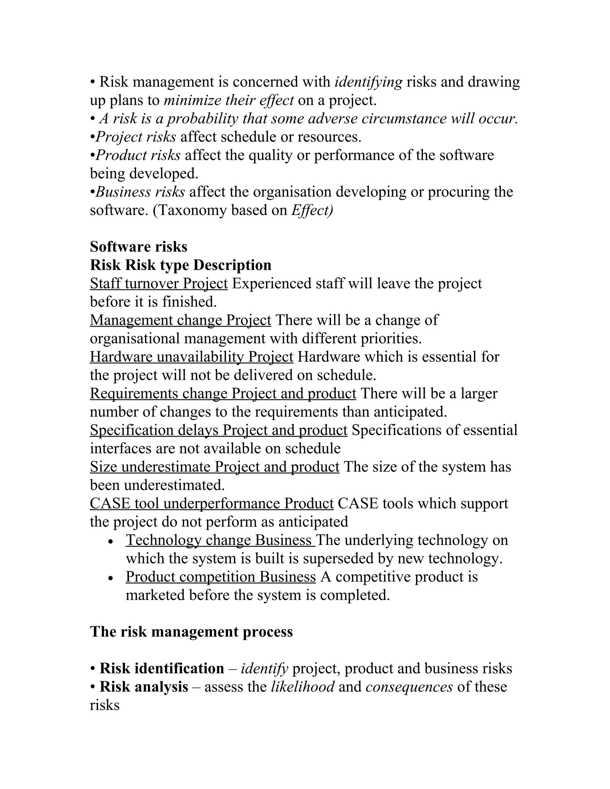 • Risk management is concerned with identifying risks and drawing
up plans to minimize their effect on a project.
• A risk is a probability that some adverse circumstance will occur.
•Project risks affect schedule or resources.
•Product risks affect the quality or performance of the software
being developed.
•Business risks affect the organisation developing or procuring the
software. (Taxonomy based on Effect)

Software risks
Risk Risk type Description
Staff turnover Project Experienced staff will leave the project
before it is finished.
Management change Project There will be a change of
organisational management with different priorities.
Hardware unavailability Project Hardware which is essential for
the project will not be delivered on schedule.
Requirements change Project and product There will be a larger
number of changes to the requirements than anticipated.
Specification delays Project and product Specifications of essential
interfaces are not available on schedule
Size underestimate Project and product The size of the system has
been underestimated.
CASE tool underperformance Product CASE tools which support
the project do not perform as anticipated
   • Technology change Business The underlying technology on
      which the system is built is superseded by new technology.
   • Product competition Business A competitive product is
      marketed before the system is completed.

The risk management process

• Risk identification – identify project, product and business risks
• Risk analysis – assess the likelihood and consequences of these
risks
 