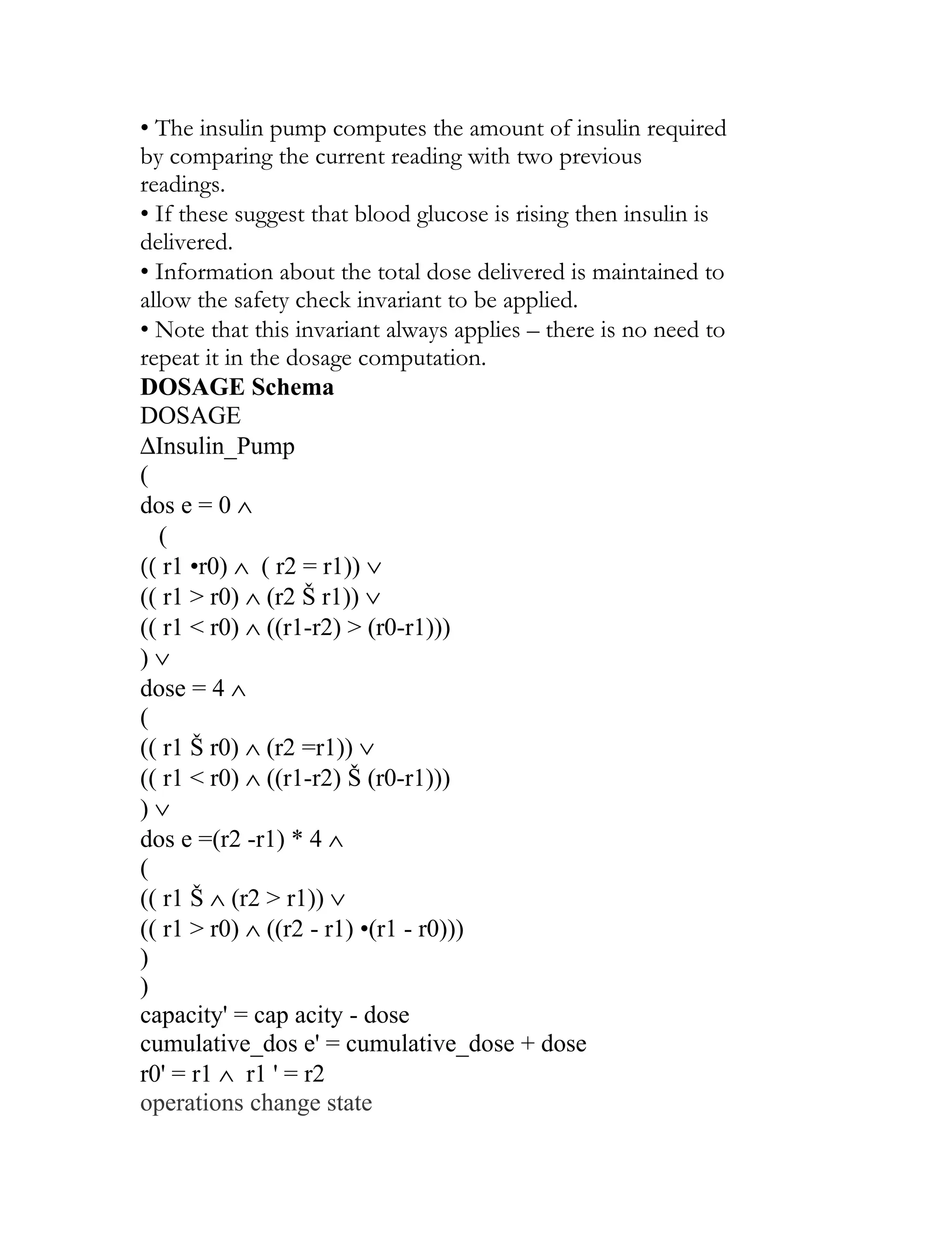 • The insulin pump computes the amount of insulin required
by comparing the current reading with two previous
readings.
• If these suggest that blood glucose is rising then insulin is
delivered.
• Information about the total dose delivered is maintained to
allow the safety check invariant to be applied.
• Note that this invariant always applies – there is no need to
repeat it in the dosage computation.
DOSAGE Schema
DOSAGE
∆Insulin_Pump
(
dos e = 0 ∧
   (
(( r1 •r0) ∧ ( r2 = r1)) ∨
(( r1 > r0) ∧ (r2 Š r1)) ∨
(( r1 < r0) ∧ ((r1-r2) > (r0-r1)))
)∨
dose = 4 ∧
(
(( r1 Š r0) ∧ (r2 =r1)) ∨
(( r1 < r0) ∧ ((r1-r2) Š (r0-r1)))
)∨
dos e =(r2 -r1) * 4 ∧
(
(( r1 Š ∧ (r2 > r1)) ∨
(( r1 > r0) ∧ ((r2 - r1) •(r1 - r0)))
)
)
capacity' = cap acity - dose
cumulative_dos e' = cumulative_dose + dose
r0' = r1 ∧ r1 ' = r2
operations change state
 