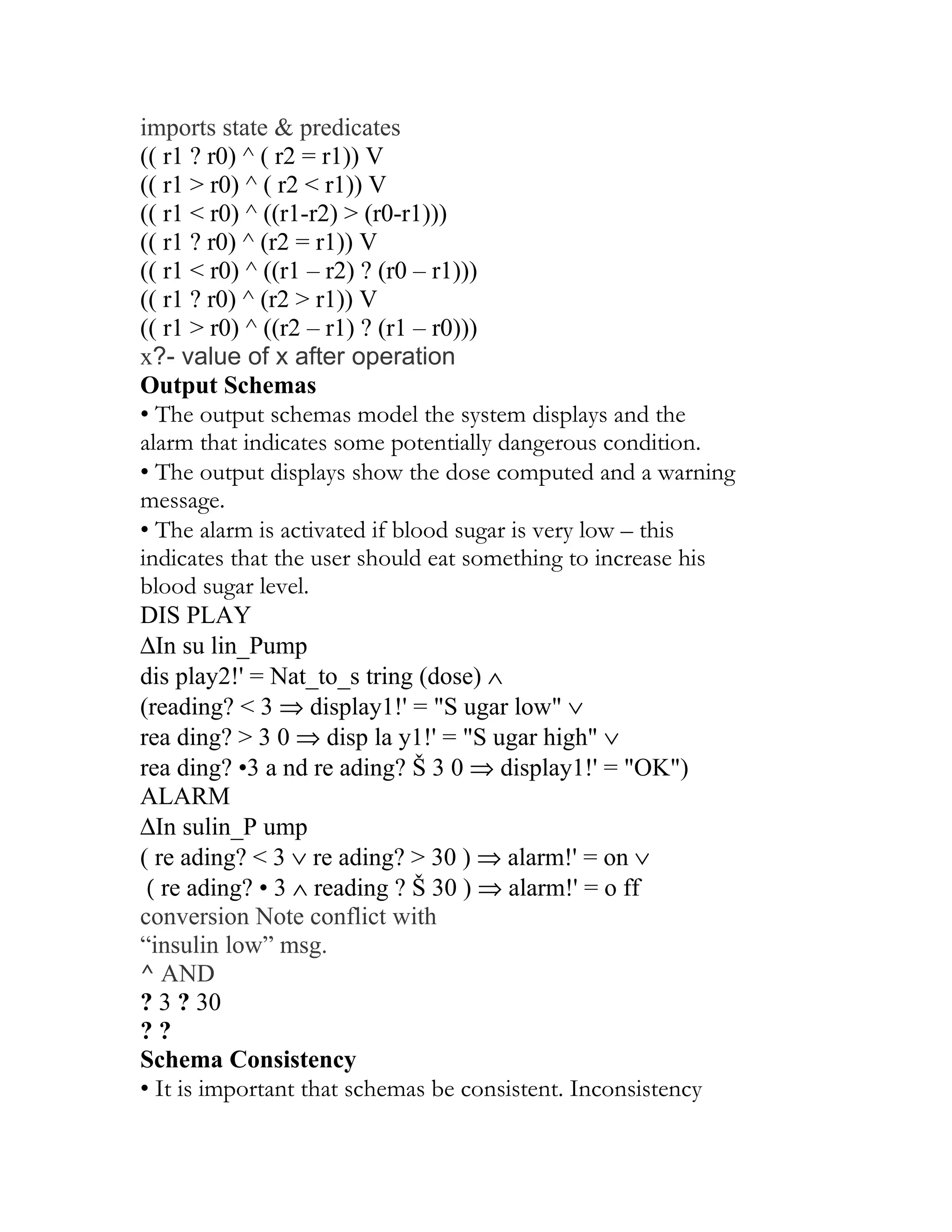 imports state & predicates
(( r1 ? r0) ^ ( r2 = r1)) V
(( r1 > r0) ^ ( r2 < r1)) V
(( r1 < r0) ^ ((r1-r2) > (r0-r1)))
(( r1 ? r0) ^ (r2 = r1)) V
(( r1 < r0) ^ ((r1 – r2) ? (r0 – r1)))
(( r1 ? r0) ^ (r2 > r1)) V
(( r1 > r0) ^ ((r2 – r1) ? (r1 – r0)))
x?- value of x after operation
Output Schemas
• The output schemas model the system displays and the
alarm that indicates some potentially dangerous condition.
• The output displays show the dose computed and a warning
message.
• The alarm is activated if blood sugar is very low – this
indicates that the user should eat something to increase his
blood sugar level.
DIS PLAY
∆In su lin_Pump
dis play2!' = Nat_to_s tring (dose) ∧
(reading? < 3 ⇒ display1!' = "S ugar low" ∨
rea ding? > 3 0 ⇒ disp la y1!' = "S ugar high" ∨
rea ding? •3 a nd re ading? Š 3 0 ⇒ display1!' = "OK")
ALARM
∆In sulin_P ump
( re ading? < 3 ∨ re ading? > 30 ) ⇒ alarm!' = on ∨
 ( re ading? • 3 ∧ reading ? Š 30 ) ⇒ alarm!' = o ff
conversion Note conflict with
“insulin low” msg.
^ AND
? 3 ? 30
??
Schema Consistency
• It is important that schemas be consistent. Inconsistency
 