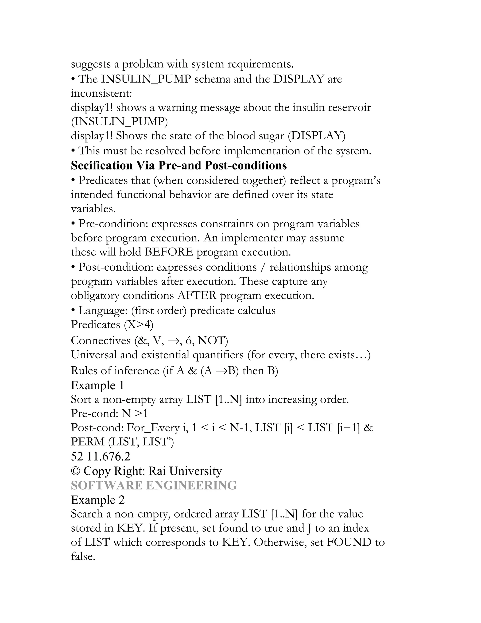 suggests a problem with system requirements.
• The INSULIN_PUMP schema and the DISPLAY are
inconsistent:
display1! shows a warning message about the insulin reservoir
(INSULIN_PUMP)
display1! Shows the state of the blood sugar (DISPLAY)
• This must be resolved before implementation of the system.
Secification Via Pre-and Post-conditions
• Predicates that (when considered together) reflect a program’s
intended functional behavior are defined over its state
variables.
• Pre-condition: expresses constraints on program variables
before program execution. An implementer may assume
these will hold BEFORE program execution.
• Post-condition: expresses conditions / relationships among
program variables after execution. These capture any
obligatory conditions AFTER program execution.
• Language: (first order) predicate calculus
Predicates (X>4)
Connectives (&, V, →, ó, NOT)
Universal and existential quantifiers (for every, there exists…)
Rules of inference (if A & (A →B) then B)
Example 1
Sort a non-empty array LIST [1..N] into increasing order.
Pre-cond: N >1
Post-cond: For_Every i, 1 < i < N-1, LIST [i] < LIST [i+1] &
PERM (LIST, LIST’)
52 11.676.2
© Copy Right: Rai University
SOFTWARE ENGINEERING
Example 2
Search a non-empty, ordered array LIST [1..N] for the value
stored in KEY. If present, set found to true and J to an index
of LIST which corresponds to KEY. Otherwise, set FOUND to
false.
 