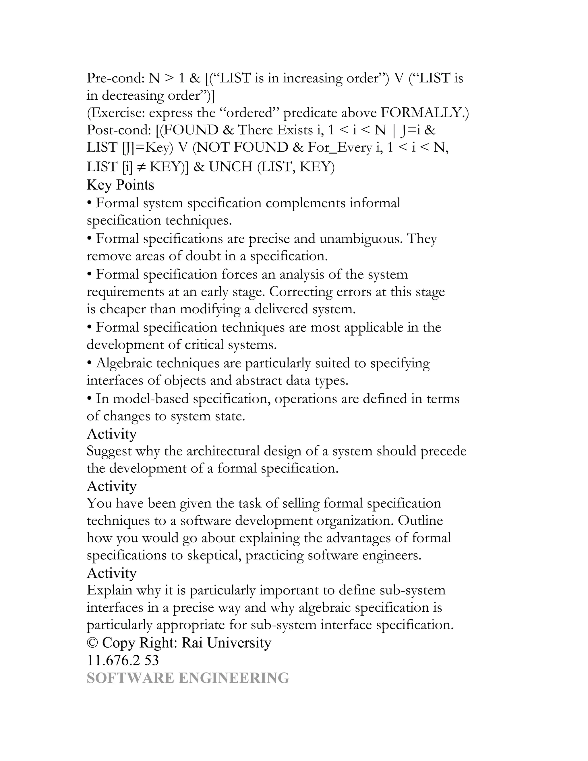 Pre-cond: N > 1 & [(“LIST is in increasing order”) V (“LIST is
in decreasing order”)]
(Exercise: express the “ordered” predicate above FORMALLY.)
Post-cond: [(FOUND & There Exists i, 1 < i < N | J=i &
LIST [J]=Key) V (NOT FOUND & For_Every i, 1 < i < N,
LIST [i] ≠ KEY)] & UNCH (LIST, KEY)
Key Points
• Formal system specification complements informal
specification techniques.
• Formal specifications are precise and unambiguous. They
remove areas of doubt in a specification.
• Formal specification forces an analysis of the system
requirements at an early stage. Correcting errors at this stage
is cheaper than modifying a delivered system.
• Formal specification techniques are most applicable in the
development of critical systems.
• Algebraic techniques are particularly suited to specifying
interfaces of objects and abstract data types.
• In model-based specification, operations are defined in terms
of changes to system state.
Activity
Suggest why the architectural design of a system should precede
the development of a formal specification.
Activity
You have been given the task of selling formal specification
techniques to a software development organization. Outline
how you would go about explaining the advantages of formal
specifications to skeptical, practicing software engineers.
Activity
Explain why it is particularly important to define sub-system
interfaces in a precise way and why algebraic specification is
particularly appropriate for sub-system interface specification.
© Copy Right: Rai University
11.676.2 53
SOFTWARE ENGINEERING
 
