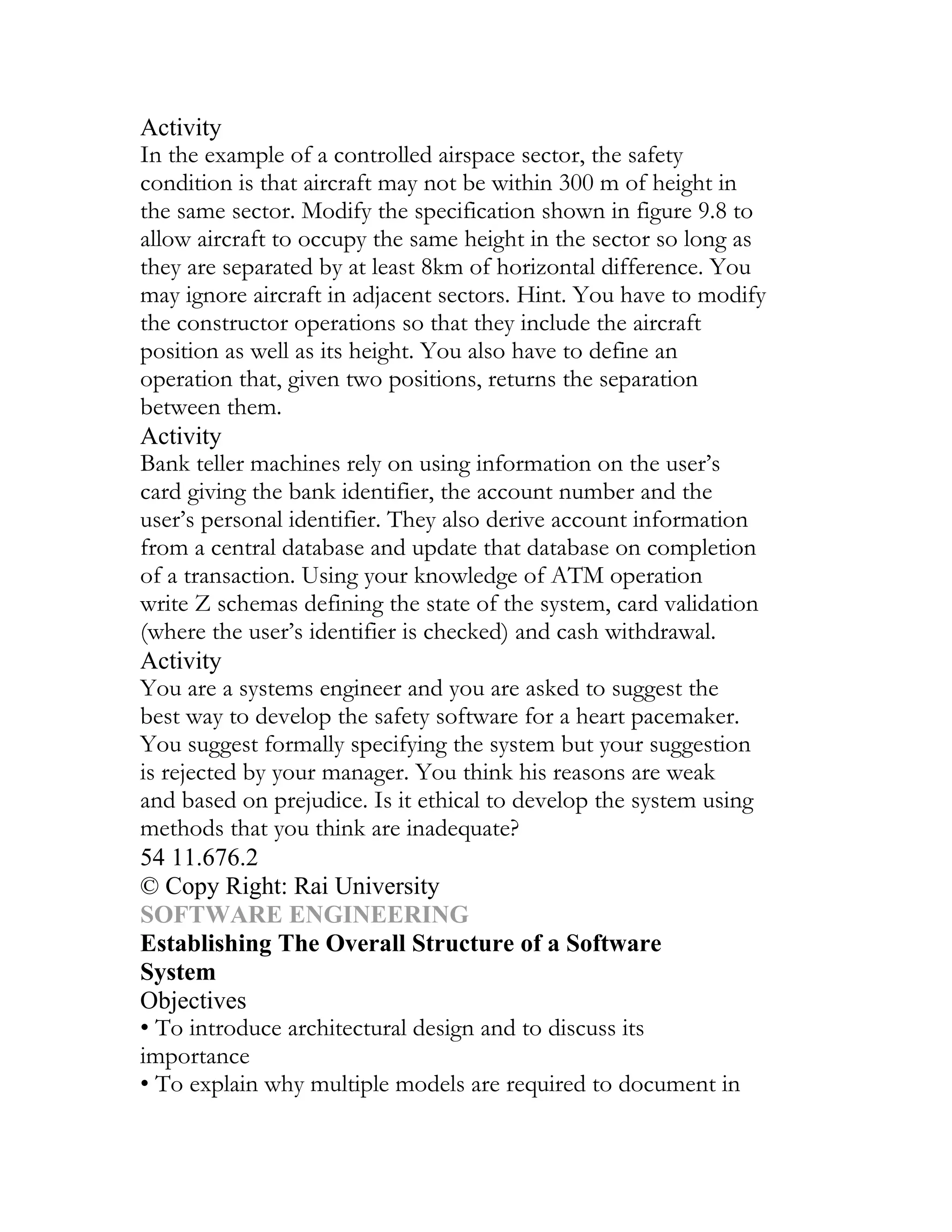 Activity
In the example of a controlled airspace sector, the safety
condition is that aircraft may not be within 300 m of height in
the same sector. Modify the specification shown in figure 9.8 to
allow aircraft to occupy the same height in the sector so long as
they are separated by at least 8km of horizontal difference. You
may ignore aircraft in adjacent sectors. Hint. You have to modify
the constructor operations so that they include the aircraft
position as well as its height. You also have to define an
operation that, given two positions, returns the separation
between them.
Activity
Bank teller machines rely on using information on the user’s
card giving the bank identifier, the account number and the
user’s personal identifier. They also derive account information
from a central database and update that database on completion
of a transaction. Using your knowledge of ATM operation
write Z schemas defining the state of the system, card validation
(where the user’s identifier is checked) and cash withdrawal.
Activity
You are a systems engineer and you are asked to suggest the
best way to develop the safety software for a heart pacemaker.
You suggest formally specifying the system but your suggestion
is rejected by your manager. You think his reasons are weak
and based on prejudice. Is it ethical to develop the system using
methods that you think are inadequate?
54 11.676.2
© Copy Right: Rai University
SOFTWARE ENGINEERING
Establishing The Overall Structure of a Software
System
Objectives
• To introduce architectural design and to discuss its
importance
• To explain why multiple models are required to document in
 