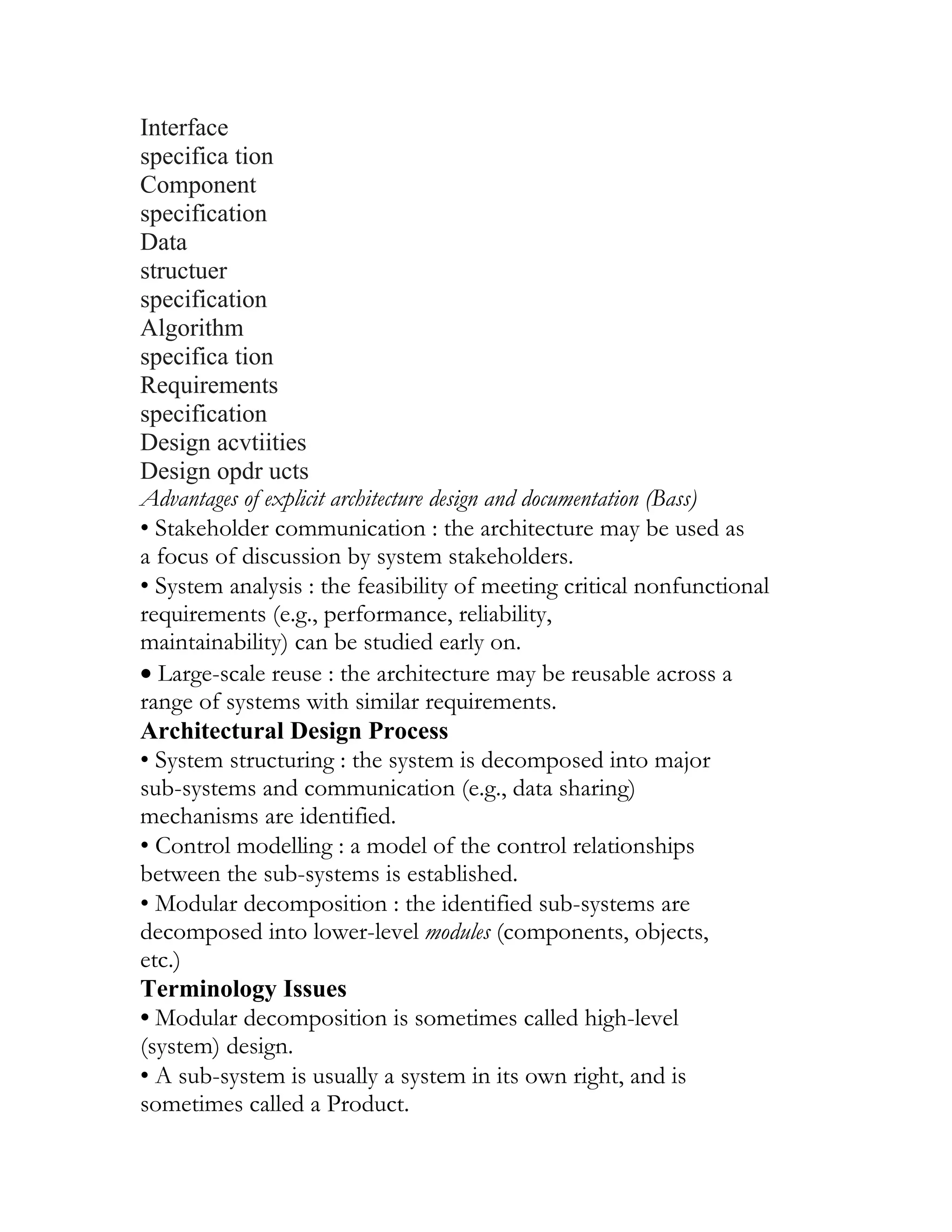 Interface
specifica tion
Component
specification
Data
structuer
specification
Algorithm
specifica tion
Requirements
specification
Design acvtiities
Design opdr ucts
Advantages of explicit architecture design and documentation (Bass)
• Stakeholder communication : the architecture may be used as
a focus of discussion by system stakeholders.
• System analysis : the feasibility of meeting critical nonfunctional
requirements (e.g., performance, reliability,
maintainability) can be studied early on.
• Large-scale reuse : the architecture may be reusable across a
range of systems with similar requirements.
Architectural Design Process
• System structuring : the system is decomposed into major
sub-systems and communication (e.g., data sharing)
mechanisms are identified.
• Control modelling : a model of the control relationships
between the sub-systems is established.
• Modular decomposition : the identified sub-systems are
decomposed into lower-level modules (components, objects,
etc.)
Terminology Issues
• Modular decomposition is sometimes called high-level
(system) design.
• A sub-system is usually a system in its own right, and is
sometimes called a Product.
 
