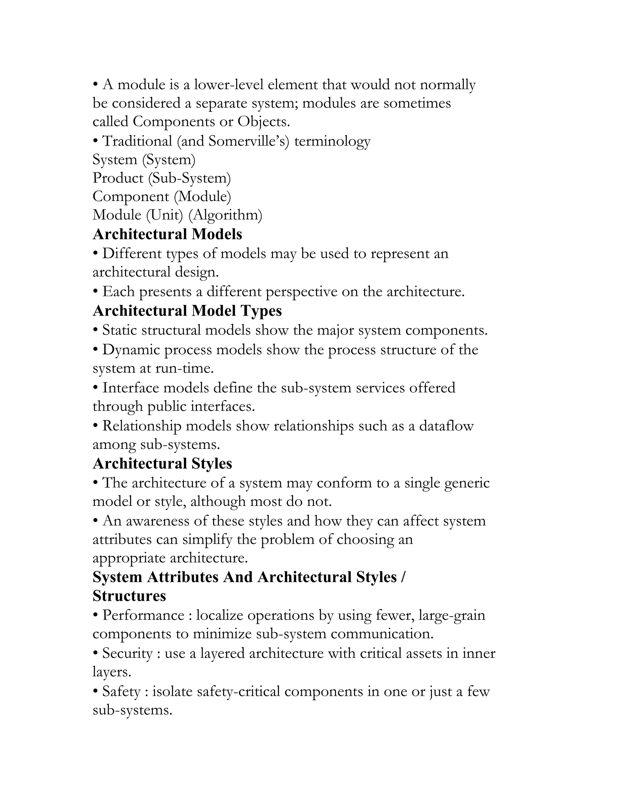 • A module is a lower-level element that would not normally
be considered a separate system; modules are sometimes
called Components or Objects.
• Traditional (and Somerville’s) terminology
System (System)
Product (Sub-System)
Component (Module)
Module (Unit) (Algorithm)
Architectural Models
• Different types of models may be used to represent an
architectural design.
• Each presents a different perspective on the architecture.
Architectural Model Types
• Static structural models show the major system components.
• Dynamic process models show the process structure of the
system at run-time.
• Interface models define the sub-system services offered
through public interfaces.
• Relationship models show relationships such as a dataflow
among sub-systems.
Architectural Styles
• The architecture of a system may conform to a single generic
model or style, although most do not.
• An awareness of these styles and how they can affect system
attributes can simplify the problem of choosing an
appropriate architecture.
System Attributes And Architectural Styles /
Structures
• Performance : localize operations by using fewer, large-grain
components to minimize sub-system communication.
• Security : use a layered architecture with critical assets in inner
layers.
• Safety : isolate safety-critical components in one or just a few
sub-systems.
UNIT II
 