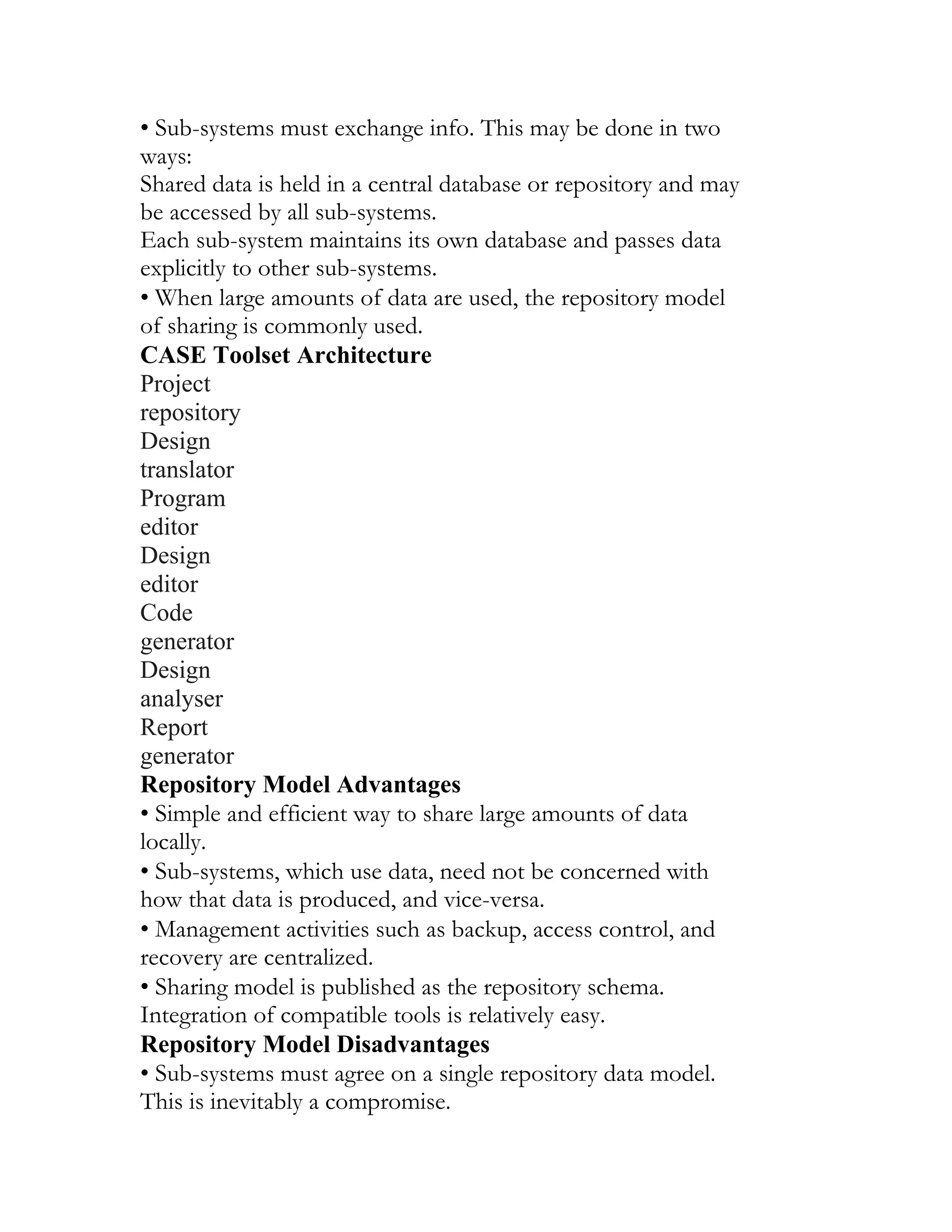 • Sub-systems must exchange info. This may be done in two
ways:
Shared data is held in a central database or repository and may
be accessed by all sub-systems.
Each sub-system maintains its own database and passes data
explicitly to other sub-systems.
• When large amounts of data are used, the repository model
of sharing is commonly used.
CASE Toolset Architecture
Project
repository
Design
translator
Program
editor
Design
editor
Code
generator
Design
analyser
Report
generator
Repository Model Advantages
• Simple and efficient way to share large amounts of data
locally.
• Sub-systems, which use data, need not be concerned with
how that data is produced, and vice-versa.
• Management activities such as backup, access control, and
recovery are centralized.
• Sharing model is published as the repository schema.
Integration of compatible tools is relatively easy.
Repository Model Disadvantages
• Sub-systems must agree on a single repository data model.
This is inevitably a compromise.
 
