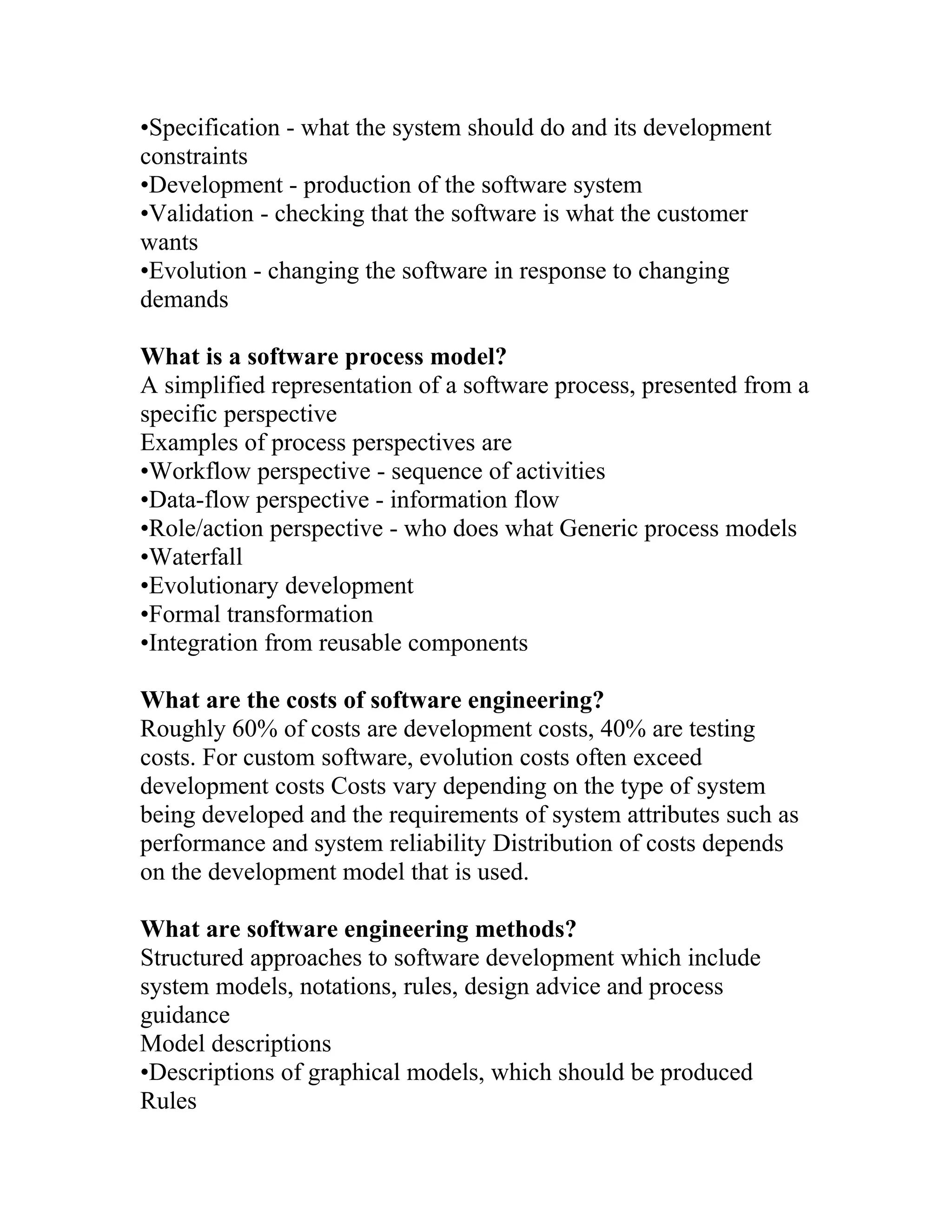 •Specification - what the system should do and its development
constraints
•Development - production of the software system
•Validation - checking that the software is what the customer
wants
•Evolution - changing the software in response to changing
demands

What is a software process model?
A simplified representation of a software process, presented from a
specific perspective
Examples of process perspectives are
•Workflow perspective - sequence of activities
•Data-flow perspective - information flow
•Role/action perspective - who does what Generic process models
•Waterfall
•Evolutionary development
•Formal transformation
•Integration from reusable components

What are the costs of software engineering?
Roughly 60% of costs are development costs, 40% are testing
costs. For custom software, evolution costs often exceed
development costs Costs vary depending on the type of system
being developed and the requirements of system attributes such as
performance and system reliability Distribution of costs depends
on the development model that is used.

What are software engineering methods?
Structured approaches to software development which include
system models, notations, rules, design advice and process
guidance
Model descriptions
•Descriptions of graphical models, which should be produced
Rules
 