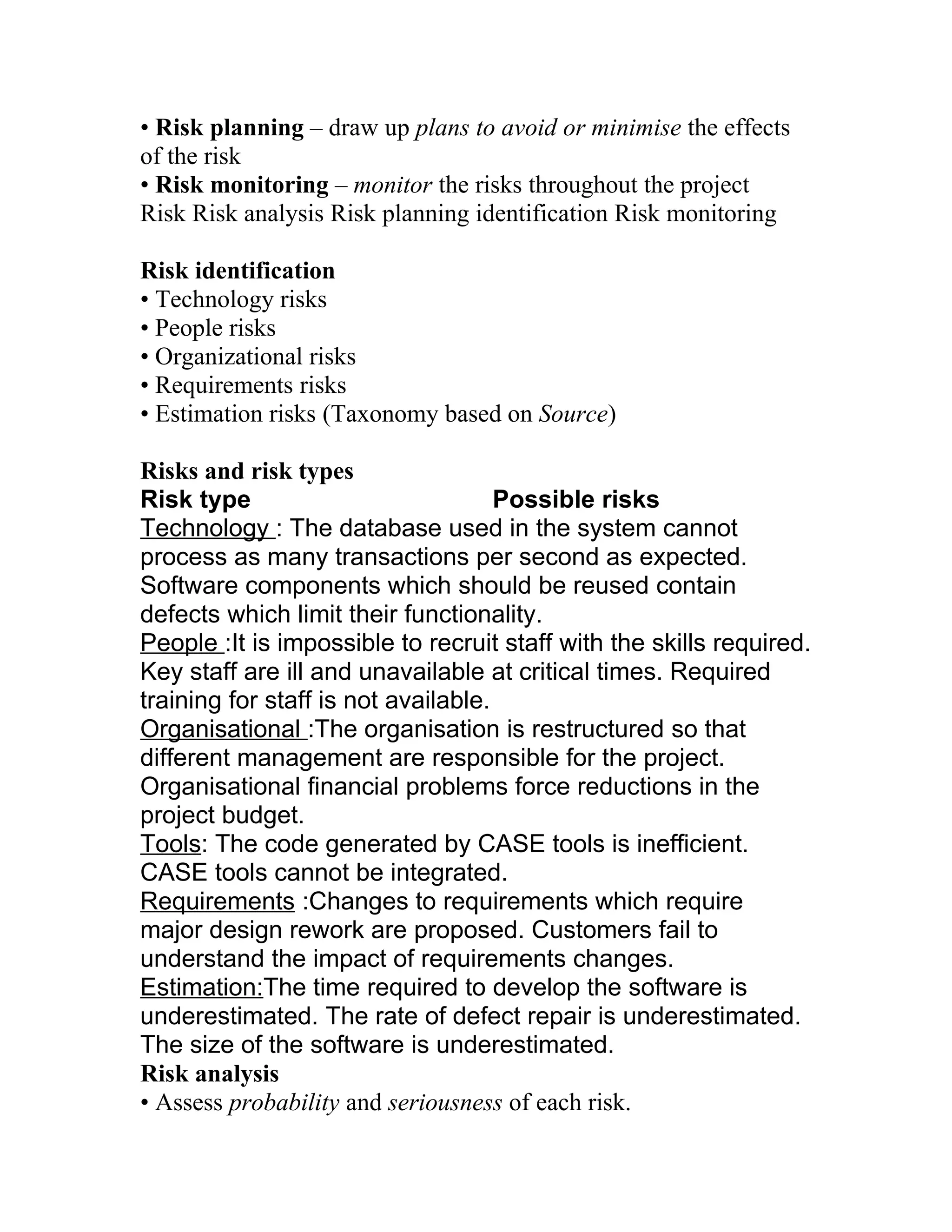 • Risk planning – draw up plans to avoid or minimise the effects
of the risk
• Risk monitoring – monitor the risks throughout the project
Risk Risk analysis Risk planning identification Risk monitoring

Risk identification
• Technology risks
• People risks
• Organizational risks
• Requirements risks
• Estimation risks (Taxonomy based on Source)

Risks and risk types
Risk type                            Possible risks
Technology : The database used in the system cannot
process as many transactions per second as expected.
Software components which should be reused contain
defects which limit their functionality.
People :It is impossible to recruit staff with the skills required.
Key staff are ill and unavailable at critical times. Required
training for staff is not available.
Organisational :The organisation is restructured so that
different management are responsible for the project.
Organisational financial problems force reductions in the
project budget.
Tools: The code generated by CASE tools is inefficient.
CASE tools cannot be integrated.
Requirements :Changes to requirements which require
major design rework are proposed. Customers fail to
understand the impact of requirements changes.
Estimation:The time required to develop the software is
underestimated. The rate of defect repair is underestimated.
The size of the software is underestimated.
Risk analysis
• Assess probability and seriousness of each risk.
 