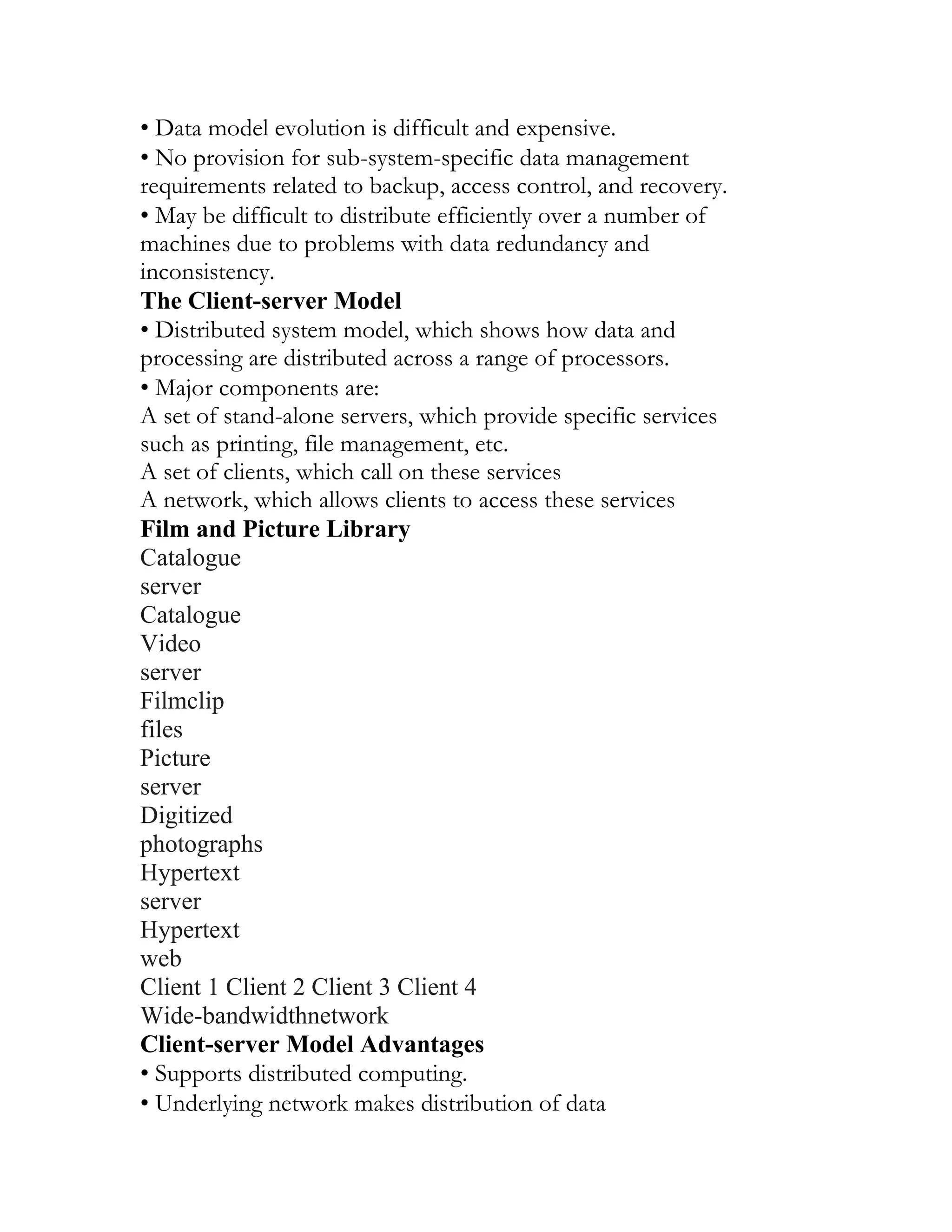 • Data model evolution is difficult and expensive.
• No provision for sub-system-specific data management
requirements related to backup, access control, and recovery.
• May be difficult to distribute efficiently over a number of
machines due to problems with data redundancy and
inconsistency.
The Client-server Model
• Distributed system model, which shows how data and
processing are distributed across a range of processors.
• Major components are:
A set of stand-alone servers, which provide specific services
such as printing, file management, etc.
A set of clients, which call on these services
A network, which allows clients to access these services
Film and Picture Library
Catalogue
server
Catalogue
Video
server
Filmclip
files
Picture
server
Digitized
photographs
Hypertext
server
Hypertext
web
Client 1 Client 2 Client 3 Client 4
Wide-bandwidthnetwork
Client-server Model Advantages
• Supports distributed computing.
• Underlying network makes distribution of data
 