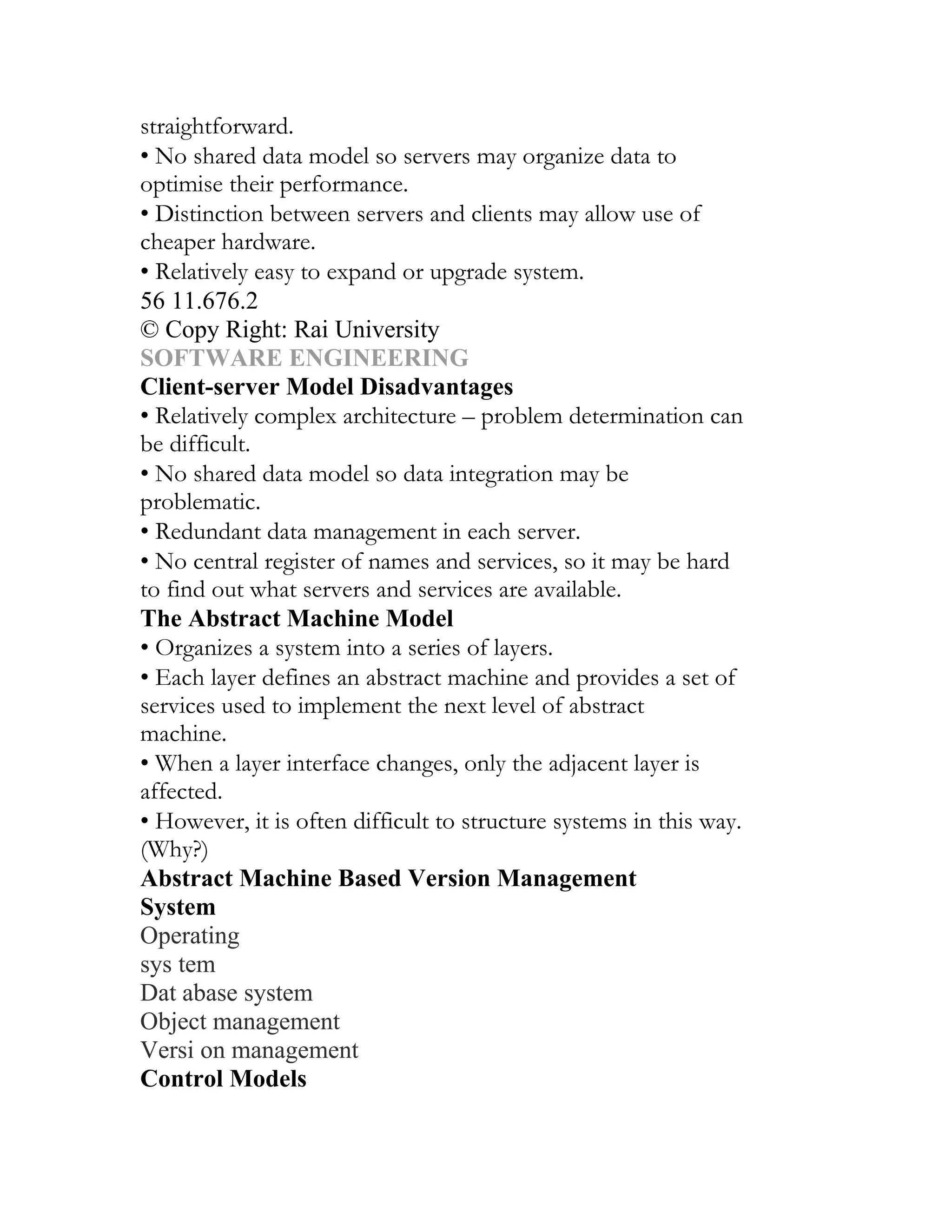 straightforward.
• No shared data model so servers may organize data to
optimise their performance.
• Distinction between servers and clients may allow use of
cheaper hardware.
• Relatively easy to expand or upgrade system.
56 11.676.2
© Copy Right: Rai University
SOFTWARE ENGINEERING
Client-server Model Disadvantages
• Relatively complex architecture – problem determination can
be difficult.
• No shared data model so data integration may be
problematic.
• Redundant data management in each server.
• No central register of names and services, so it may be hard
to find out what servers and services are available.
The Abstract Machine Model
• Organizes a system into a series of layers.
• Each layer defines an abstract machine and provides a set of
services used to implement the next level of abstract
machine.
• When a layer interface changes, only the adjacent layer is
affected.
• However, it is often difficult to structure systems in this way.
(Why?)
Abstract Machine Based Version Management
System
Operating
sys tem
Dat abase system
Object management
Versi on management
Control Models
 