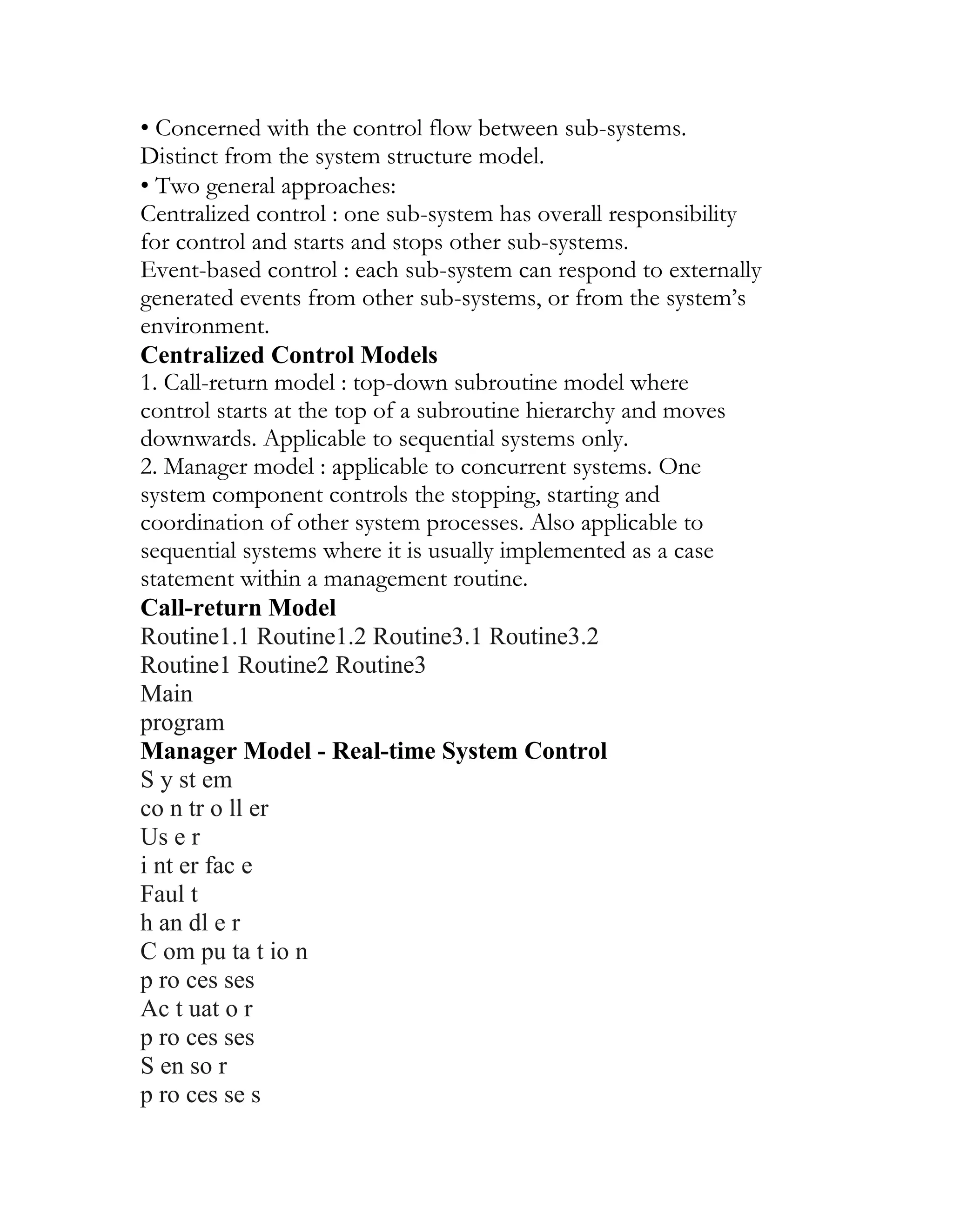 • Concerned with the control flow between sub-systems.
Distinct from the system structure model.
• Two general approaches:
Centralized control : one sub-system has overall responsibility
for control and starts and stops other sub-systems.
Event-based control : each sub-system can respond to externally
generated events from other sub-systems, or from the system’s
environment.
Centralized Control Models
1. Call-return model : top-down subroutine model where
control starts at the top of a subroutine hierarchy and moves
downwards. Applicable to sequential systems only.
2. Manager model : applicable to concurrent systems. One
system component controls the stopping, starting and
coordination of other system processes. Also applicable to
sequential systems where it is usually implemented as a case
statement within a management routine.
Call-return Model
Routine1.1 Routine1.2 Routine3.1 Routine3.2
Routine1 Routine2 Routine3
Main
program
Manager Model - Real-time System Control
S y st em
co n tr o ll er
Us e r
i nt er fac e
Faul t
h an dl e r
C om pu ta t io n
p ro ces ses
Ac t uat o r
p ro ces ses
S en so r
p ro ces se s
 