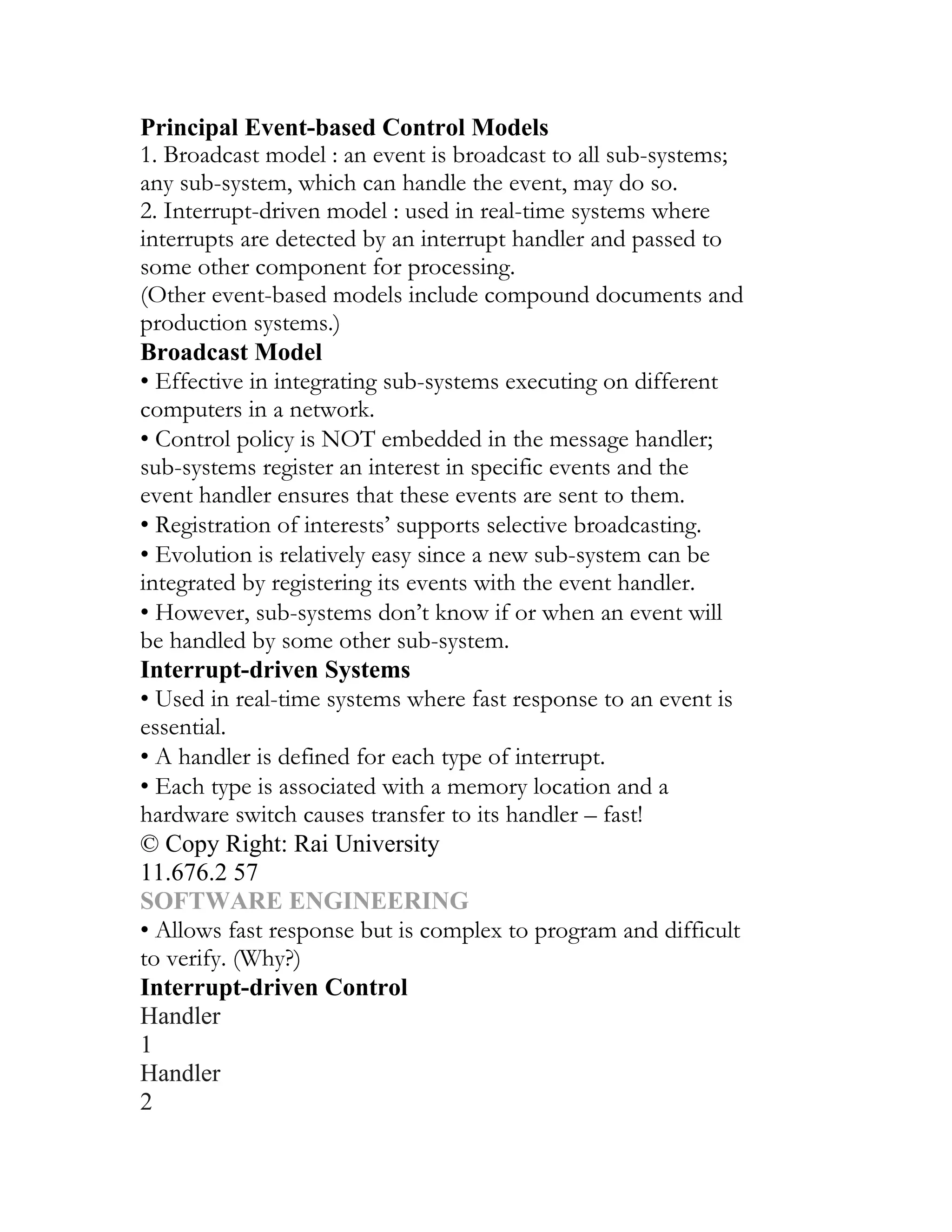 Principal Event-based Control Models
1. Broadcast model : an event is broadcast to all sub-systems;
any sub-system, which can handle the event, may do so.
2. Interrupt-driven model : used in real-time systems where
interrupts are detected by an interrupt handler and passed to
some other component for processing.
(Other event-based models include compound documents and
production systems.)
Broadcast Model
• Effective in integrating sub-systems executing on different
computers in a network.
• Control policy is NOT embedded in the message handler;
sub-systems register an interest in specific events and the
event handler ensures that these events are sent to them.
• Registration of interests’ supports selective broadcasting.
• Evolution is relatively easy since a new sub-system can be
integrated by registering its events with the event handler.
• However, sub-systems don’t know if or when an event will
be handled by some other sub-system.
Interrupt-driven Systems
• Used in real-time systems where fast response to an event is
essential.
• A handler is defined for each type of interrupt.
• Each type is associated with a memory location and a
hardware switch causes transfer to its handler – fast!
© Copy Right: Rai University
11.676.2 57
SOFTWARE ENGINEERING
• Allows fast response but is complex to program and difficult
to verify. (Why?)
Interrupt-driven Control
Handler
1
Handler
2
 