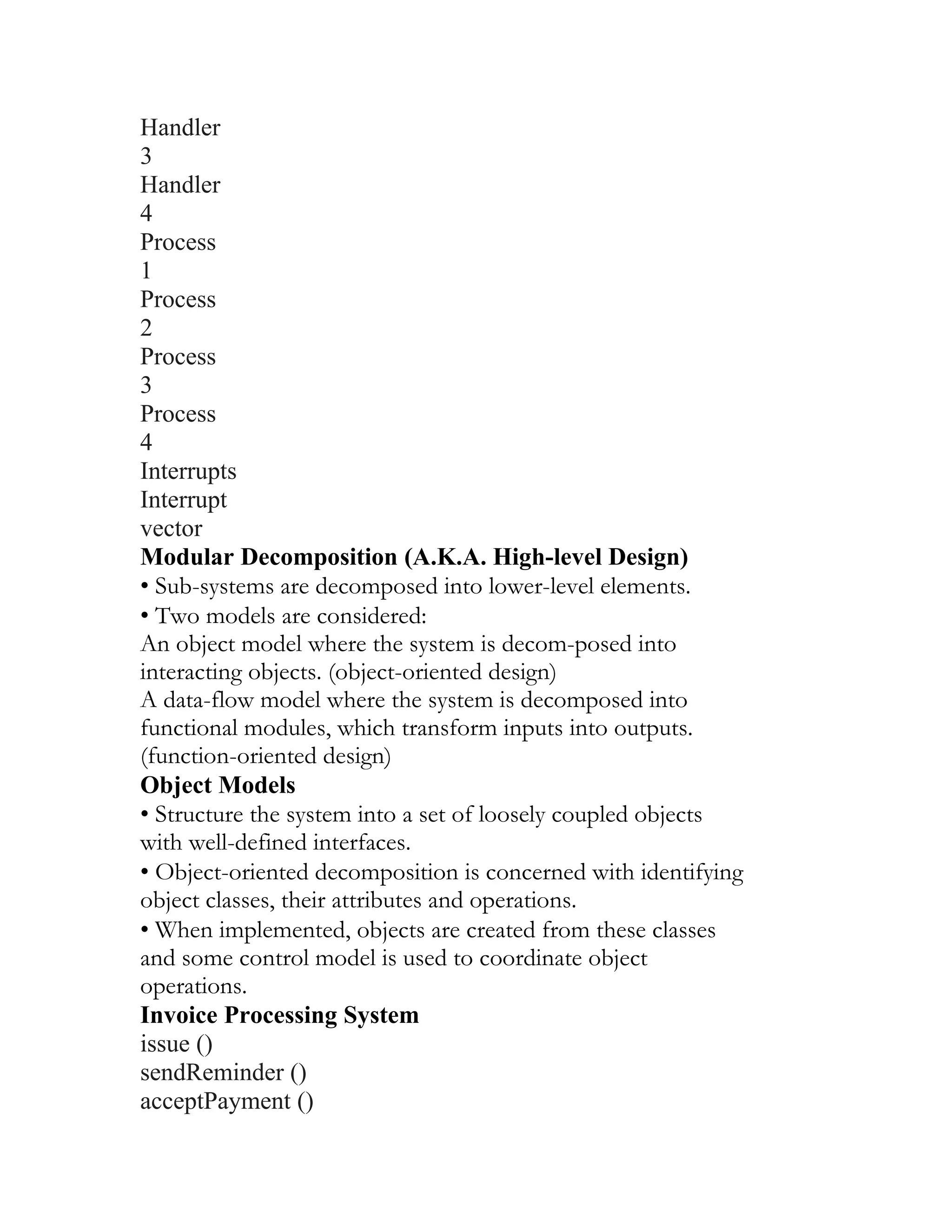 Handler
3
Handler
4
Process
1
Process
2
Process
3
Process
4
Interrupts
Interrupt
vector
Modular Decomposition (A.K.A. High-level Design)
• Sub-systems are decomposed into lower-level elements.
• Two models are considered:
An object model where the system is decom-posed into
interacting objects. (object-oriented design)
A data-flow model where the system is decomposed into
functional modules, which transform inputs into outputs.
(function-oriented design)
Object Models
• Structure the system into a set of loosely coupled objects
with well-defined interfaces.
• Object-oriented decomposition is concerned with identifying
object classes, their attributes and operations.
• When implemented, objects are created from these classes
and some control model is used to coordinate object
operations.
Invoice Processing System
issue ()
sendReminder ()
acceptPayment ()
 