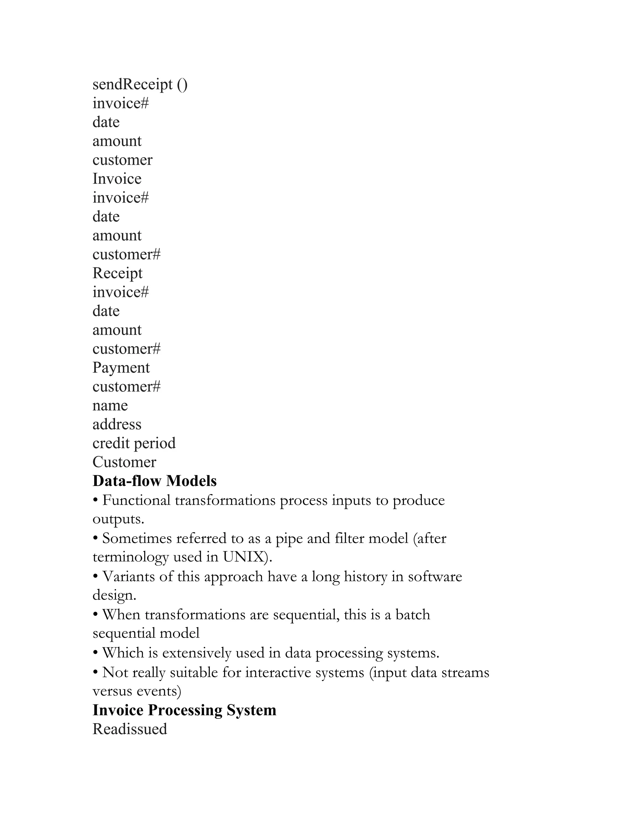 sendReceipt ()
invoice#
date
amount
customer
Invoice
invoice#
date
amount
customer#
Receipt
invoice#
date
amount
customer#
Payment
customer#
name
address
credit period
Customer
Data-flow Models
• Functional transformations process inputs to produce
outputs.
• Sometimes referred to as a pipe and filter model (after
terminology used in UNIX).
• Variants of this approach have a long history in software
design.
• When transformations are sequential, this is a batch
sequential model
• Which is extensively used in data processing systems.
• Not really suitable for interactive systems (input data streams
versus events)
Invoice Processing System
Readissued
 