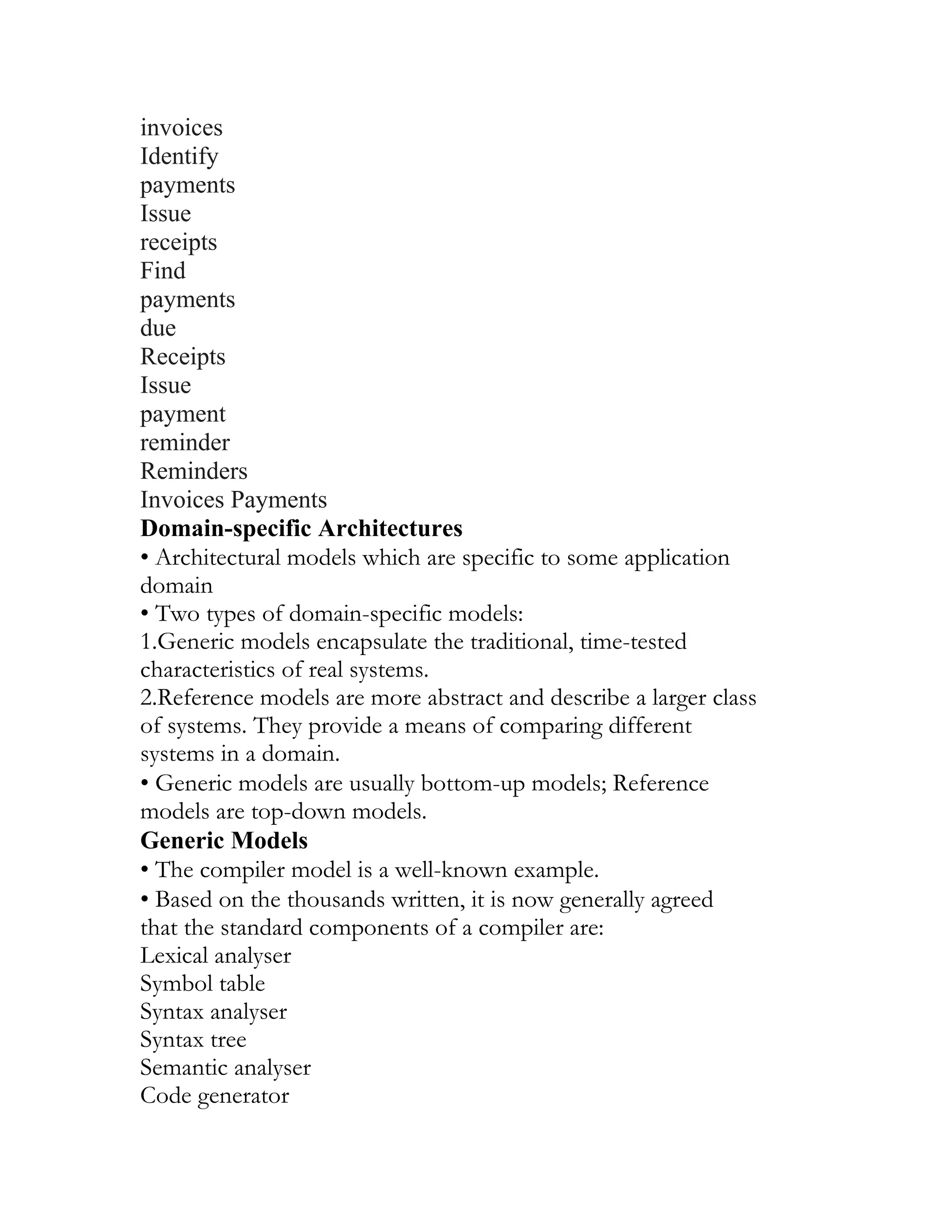 invoices
Identify
payments
Issue
receipts
Find
payments
due
Receipts
Issue
payment
reminder
Reminders
Invoices Payments
Domain-specific Architectures
• Architectural models which are specific to some application
domain
• Two types of domain-specific models:
1.Generic models encapsulate the traditional, time-tested
characteristics of real systems.
2.Reference models are more abstract and describe a larger class
of systems. They provide a means of comparing different
systems in a domain.
• Generic models are usually bottom-up models; Reference
models are top-down models.
Generic Models
• The compiler model is a well-known example.
• Based on the thousands written, it is now generally agreed
that the standard components of a compiler are:
Lexical analyser
Symbol table
Syntax analyser
Syntax tree
Semantic analyser
Code generator
 