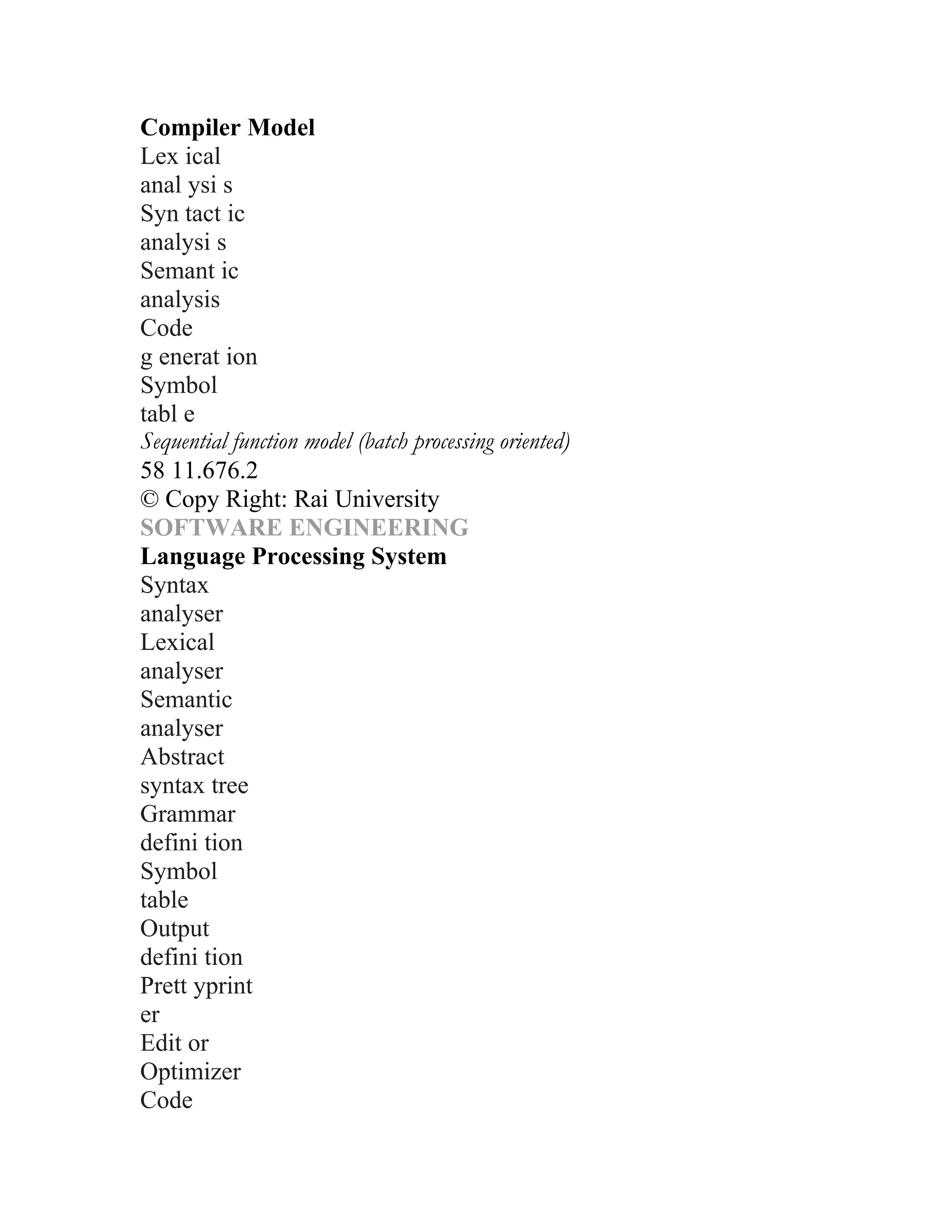 Compiler Model
Lex ical
anal ysi s
Syn tact ic
analysi s
Semant ic
analysis
Code
g enerat ion
Symbol
tabl e
Sequential function model (batch processing oriented)
58 11.676.2
© Copy Right: Rai University
SOFTWARE ENGINEERING
Language Processing System
Syntax
analyser
Lexical
analyser
Semantic
analyser
Abstract
syntax tree
Grammar
defini tion
Symbol
table
Output
defini tion
Prett yprint
er
Edit or
Optimizer
Code
 