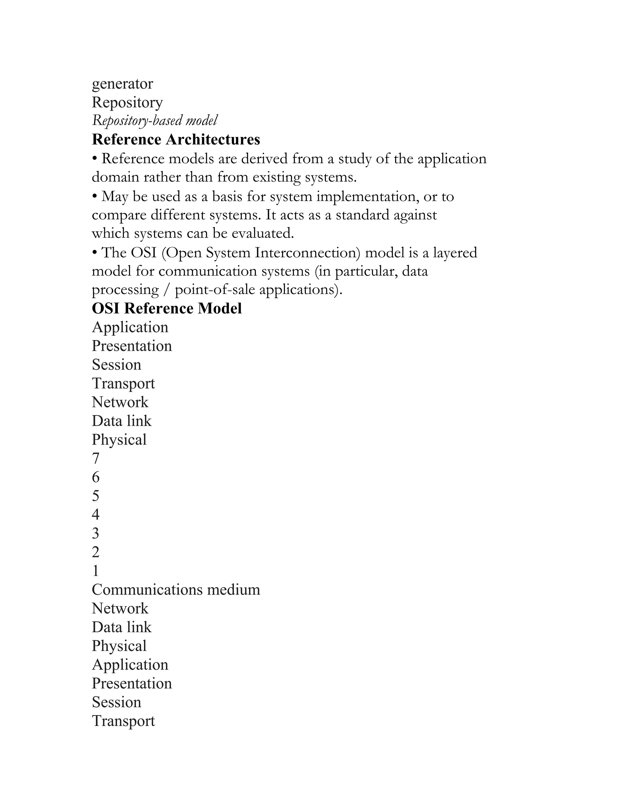 generator
Repository
Repository-based model
Reference Architectures
• Reference models are derived from a study of the application
domain rather than from existing systems.
• May be used as a basis for system implementation, or to
compare different systems. It acts as a standard against
which systems can be evaluated.
• The OSI (Open System Interconnection) model is a layered
model for communication systems (in particular, data
processing / point-of-sale applications).
OSI Reference Model
Application
Presentation
Session
Transport
Network
Data link
Physical
7
6
5
4
3
2
1
Communications medium
Network
Data link
Physical
Application
Presentation
Session
Transport
 