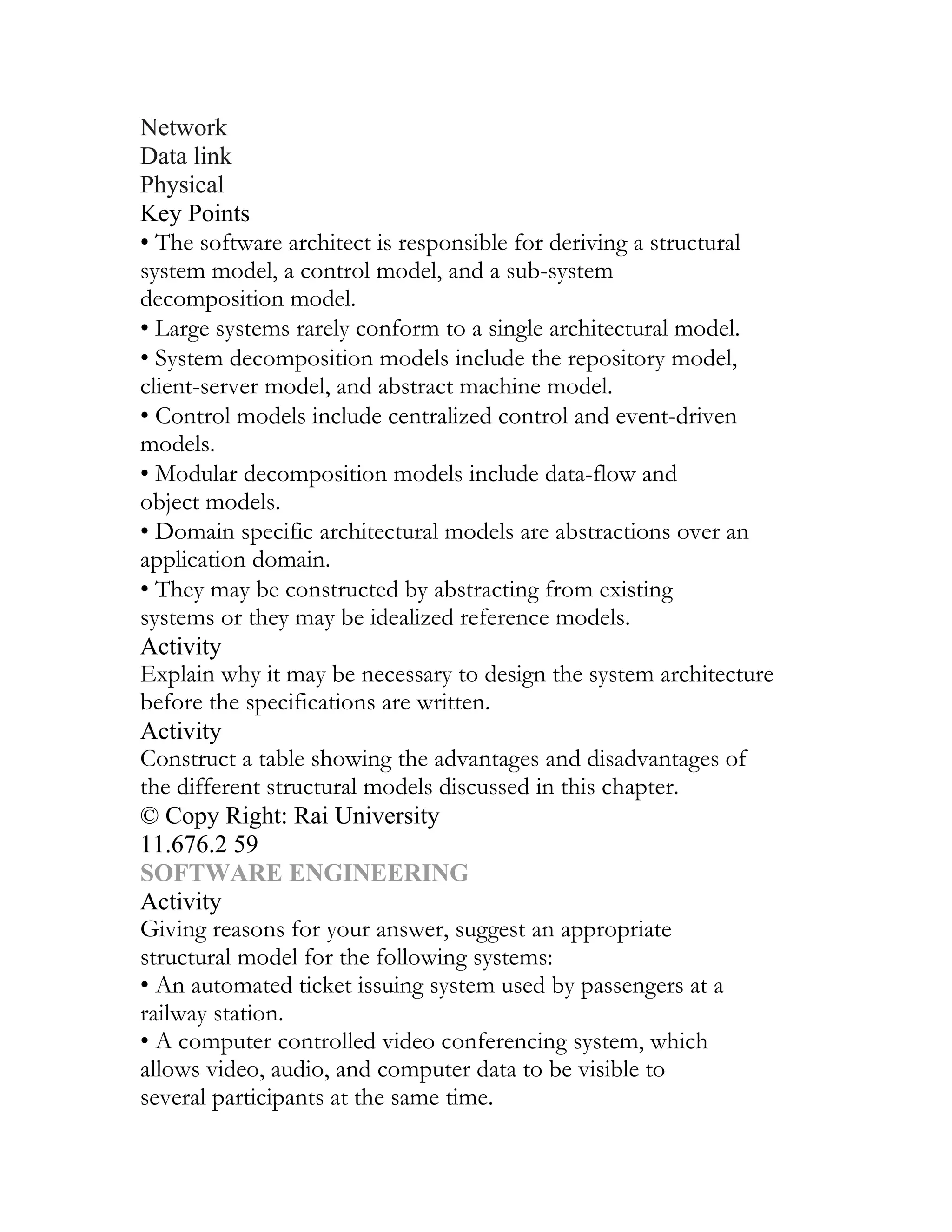 Network
Data link
Physical
Key Points
• The software architect is responsible for deriving a structural
system model, a control model, and a sub-system
decomposition model.
• Large systems rarely conform to a single architectural model.
• System decomposition models include the repository model,
client-server model, and abstract machine model.
• Control models include centralized control and event-driven
models.
• Modular decomposition models include data-flow and
object models.
• Domain specific architectural models are abstractions over an
application domain.
• They may be constructed by abstracting from existing
systems or they may be idealized reference models.
Activity
Explain why it may be necessary to design the system architecture
before the specifications are written.
Activity
Construct a table showing the advantages and disadvantages of
the different structural models discussed in this chapter.
© Copy Right: Rai University
11.676.2 59
SOFTWARE ENGINEERING
Activity
Giving reasons for your answer, suggest an appropriate
structural model for the following systems:
• An automated ticket issuing system used by passengers at a
railway station.
• A computer controlled video conferencing system, which
allows video, audio, and computer data to be visible to
several participants at the same time.
 