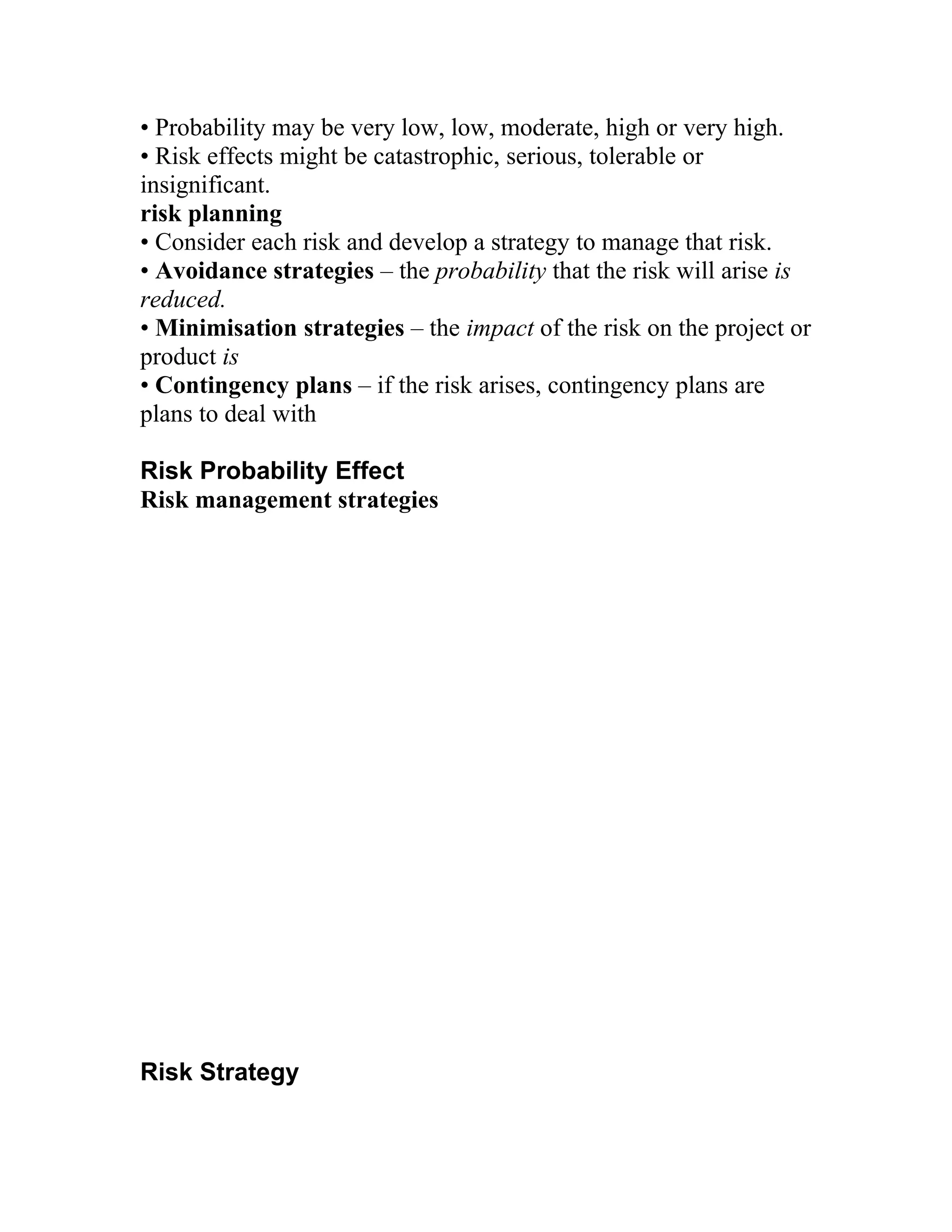 • Probability may be very low, low, moderate, high or very high.
• Risk effects might be catastrophic, serious, tolerable or
insignificant.
risk planning
• Consider each risk and develop a strategy to manage that risk.
• Avoidance strategies – the probability that the risk will arise is
reduced.
• Minimisation strategies – the impact of the risk on the project or
product is
• Contingency plans – if the risk arises, contingency plans are
plans to deal with

Risk Probability Effect
Risk management strategies




Risk Strategy
 