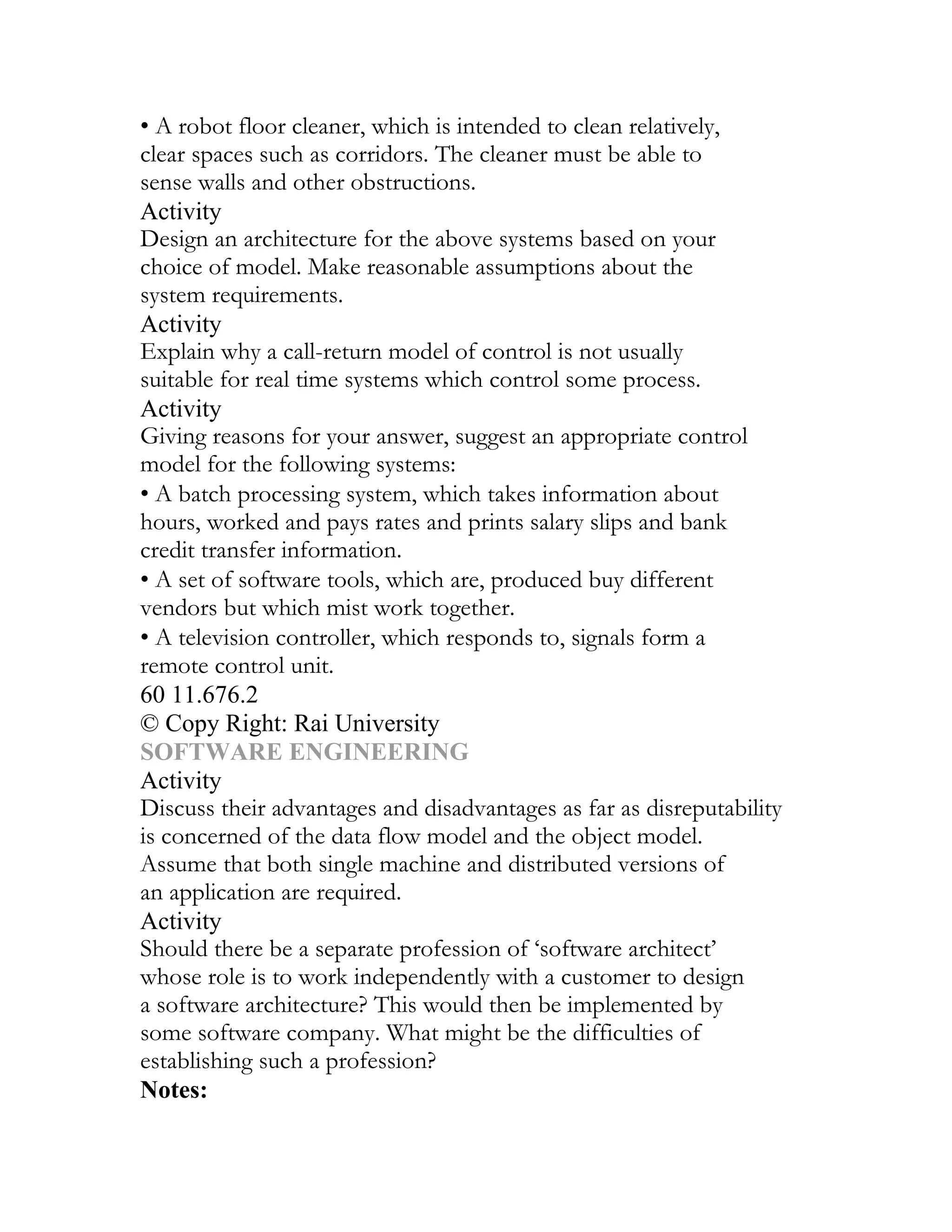 • A robot floor cleaner, which is intended to clean relatively,
clear spaces such as corridors. The cleaner must be able to
sense walls and other obstructions.
Activity
Design an architecture for the above systems based on your
choice of model. Make reasonable assumptions about the
system requirements.
Activity
Explain why a call-return model of control is not usually
suitable for real time systems which control some process.
Activity
Giving reasons for your answer, suggest an appropriate control
model for the following systems:
• A batch processing system, which takes information about
hours, worked and pays rates and prints salary slips and bank
credit transfer information.
• A set of software tools, which are, produced buy different
vendors but which mist work together.
• A television controller, which responds to, signals form a
remote control unit.
60 11.676.2
© Copy Right: Rai University
SOFTWARE ENGINEERING
Activity
Discuss their advantages and disadvantages as far as disreputability
is concerned of the data flow model and the object model.
Assume that both single machine and distributed versions of
an application are required.
Activity
Should there be a separate profession of ‘software architect’
whose role is to work independently with a customer to design
a software architecture? This would then be implemented by
some software company. What might be the difficulties of
establishing such a profession?
Notes:
 