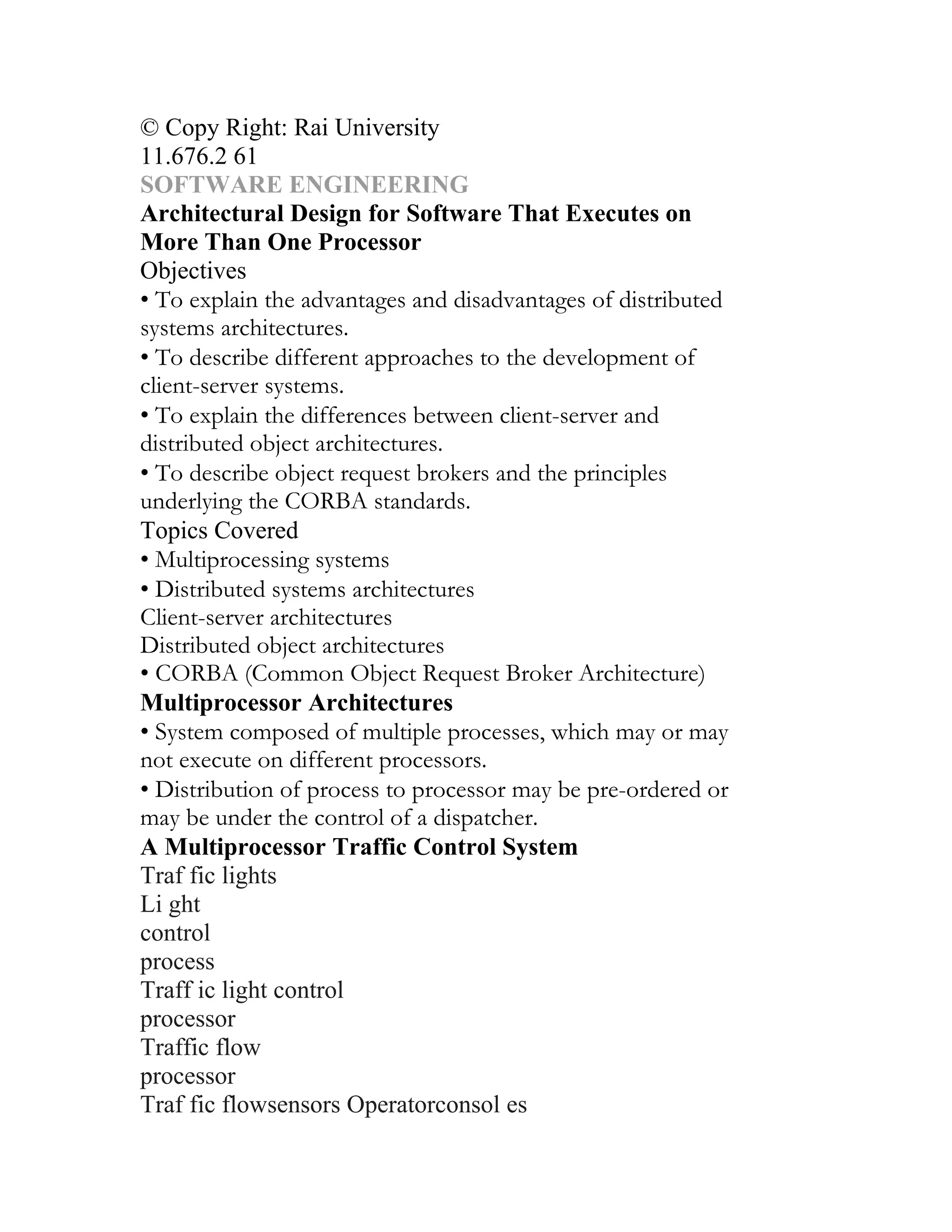 © Copy Right: Rai University
11.676.2 61
SOFTWARE ENGINEERING
Architectural Design for Software That Executes on
More Than One Processor
Objectives
• To explain the advantages and disadvantages of distributed
systems architectures.
• To describe different approaches to the development of
client-server systems.
• To explain the differences between client-server and
distributed object architectures.
• To describe object request brokers and the principles
underlying the CORBA standards.
Topics Covered
• Multiprocessing systems
• Distributed systems architectures
Client-server architectures
Distributed object architectures
• CORBA (Common Object Request Broker Architecture)
Multiprocessor Architectures
• System composed of multiple processes, which may or may
not execute on different processors.
• Distribution of process to processor may be pre-ordered or
may be under the control of a dispatcher.
A Multiprocessor Traffic Control System
Traf fic lights
Li ght
control
process
Traff ic light control
processor
Traffic flow
processor
Traf fic flowsensors Operatorconsol es
 