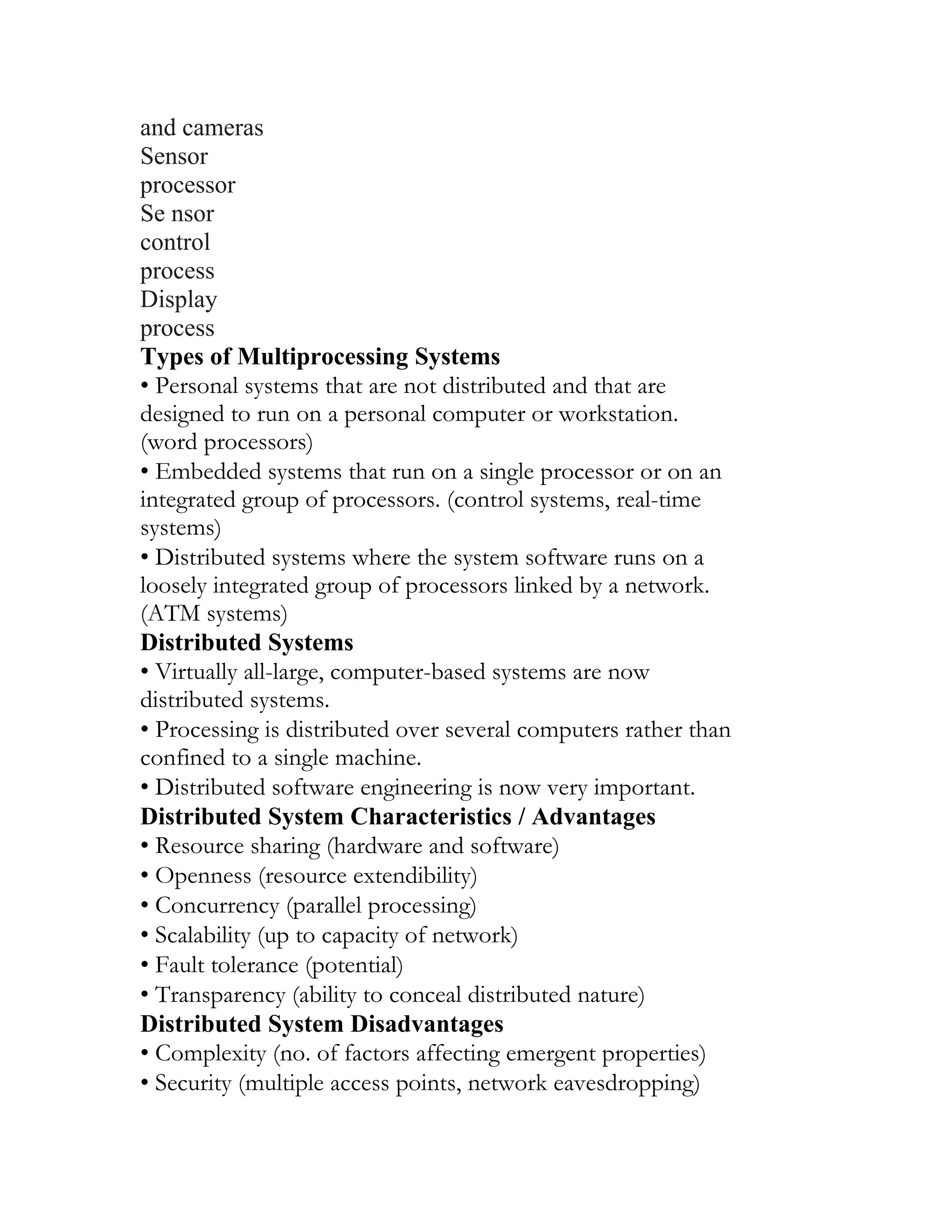 and cameras
Sensor
processor
Se nsor
control
process
Display
process
Types of Multiprocessing Systems
• Personal systems that are not distributed and that are
designed to run on a personal computer or workstation.
(word processors)
• Embedded systems that run on a single processor or on an
integrated group of processors. (control systems, real-time
systems)
• Distributed systems where the system software runs on a
loosely integrated group of processors linked by a network.
(ATM systems)
Distributed Systems
• Virtually all-large, computer-based systems are now
distributed systems.
• Processing is distributed over several computers rather than
confined to a single machine.
• Distributed software engineering is now very important.
Distributed System Characteristics / Advantages
• Resource sharing (hardware and software)
• Openness (resource extendibility)
• Concurrency (parallel processing)
• Scalability (up to capacity of network)
• Fault tolerance (potential)
• Transparency (ability to conceal distributed nature)
Distributed System Disadvantages
• Complexity (no. of factors affecting emergent properties)
• Security (multiple access points, network eavesdropping)
 