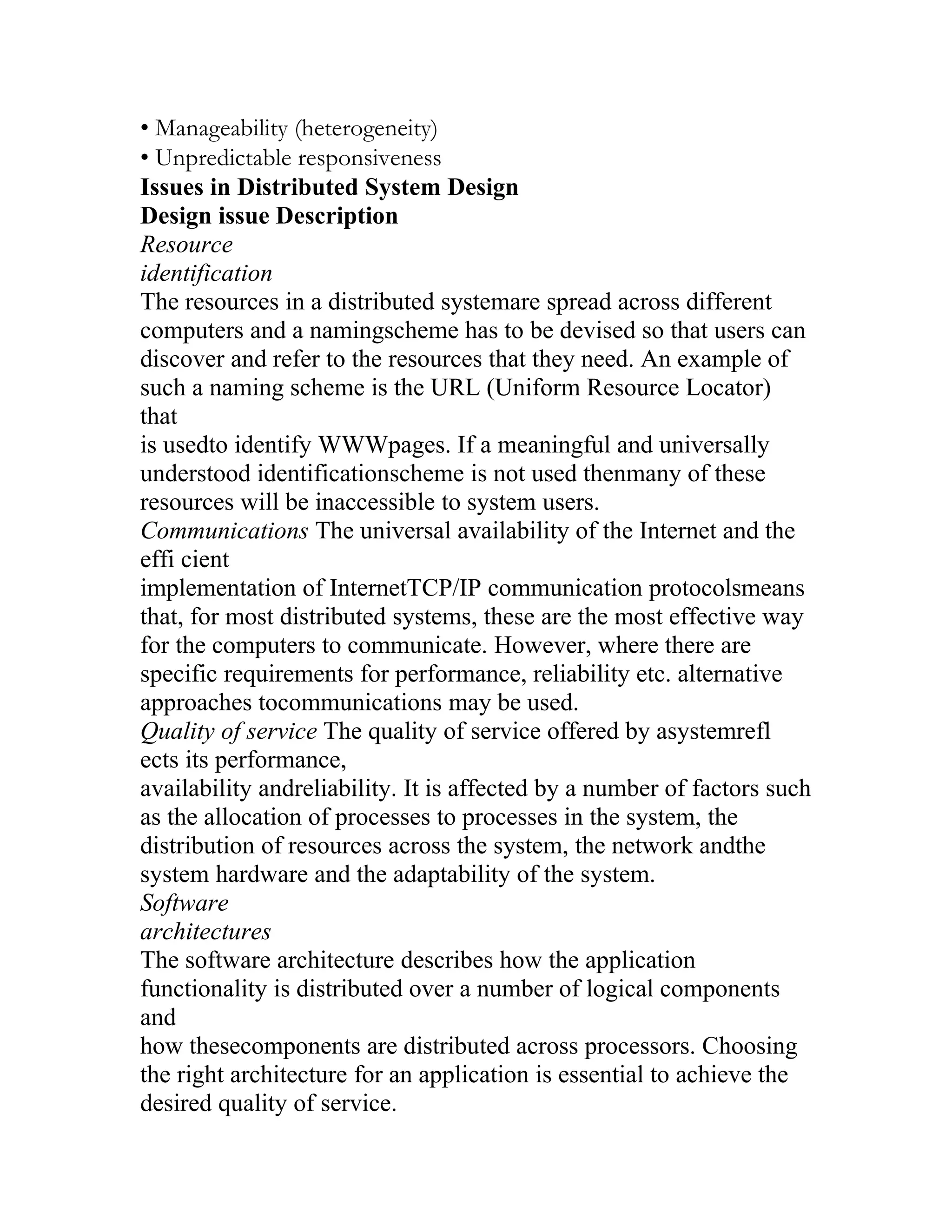 • Manageability (heterogeneity)
• Unpredictable responsiveness
Issues in Distributed System Design
Design issue Description
Resource
identification
The resources in a distributed systemare spread across different
computers and a namingscheme has to be devised so that users can
discover and refer to the resources that they need. An example of
such a naming scheme is the URL (Uniform Resource Locator)
that
is usedto identify WWWpages. If a meaningful and universally
understood identificationscheme is not used thenmany of these
resources will be inaccessible to system users.
Communications The universal availability of the Internet and the
effi cient
implementation of InternetTCP/IP communication protocolsmeans
that, for most distributed systems, these are the most effective way
for the computers to communicate. However, where there are
specific requirements for performance, reliability etc. alternative
approaches tocommunications may be used.
Quality of service The quality of service offered by asystemrefl
ects its performance,
availability andreliability. It is affected by a number of factors such
as the allocation of processes to processes in the system, the
distribution of resources across the system, the network andthe
system hardware and the adaptability of the system.
Software
architectures
The software architecture describes how the application
functionality is distributed over a number of logical components
and
how thesecomponents are distributed across processors. Choosing
the right architecture for an application is essential to achieve the
desired quality of service.
 