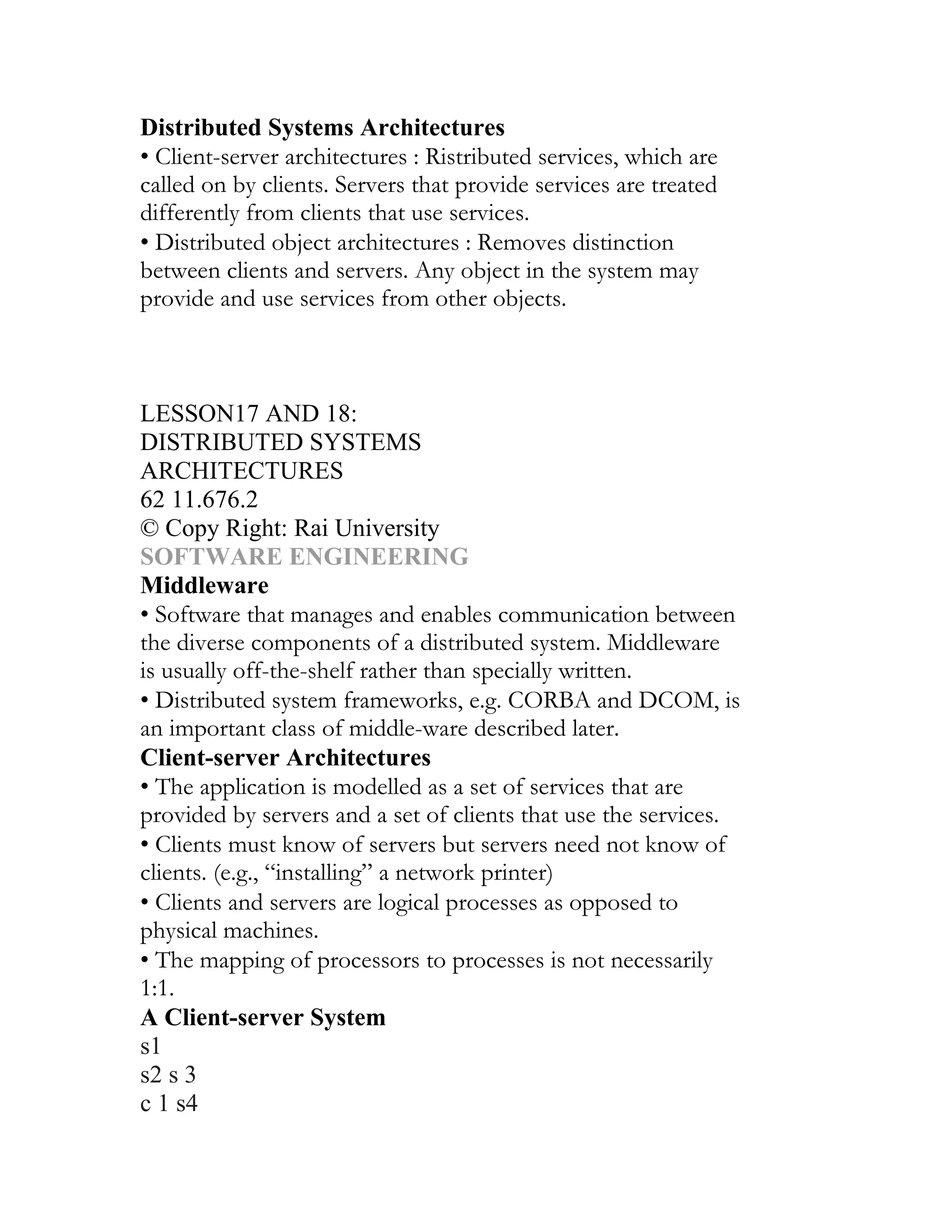 Distributed Systems Architectures
• Client-server architectures : Ristributed services, which are
called on by clients. Servers that provide services are treated
differently from clients that use services.
• Distributed object architectures : Removes distinction
between clients and servers. Any object in the system may
provide and use services from other objects.
UNIT II
DESIGN, VERIFICATION AND VALIDATION
CHAPTER 10
LESSON17 AND 18:
DISTRIBUTED SYSTEMS
ARCHITECTURES
62 11.676.2
© Copy Right: Rai University
SOFTWARE ENGINEERING
Middleware
• Software that manages and enables communication between
the diverse components of a distributed system. Middleware
is usually off-the-shelf rather than specially written.
• Distributed system frameworks, e.g. CORBA and DCOM, is
an important class of middle-ware described later.
Client-server Architectures
• The application is modelled as a set of services that are
provided by servers and a set of clients that use the services.
• Clients must know of servers but servers need not know of
clients. (e.g., “installing” a network printer)
• Clients and servers are logical processes as opposed to
physical machines.
• The mapping of processors to processes is not necessarily
1:1.
A Client-server System
s1
s2 s 3
c 1 s4
 