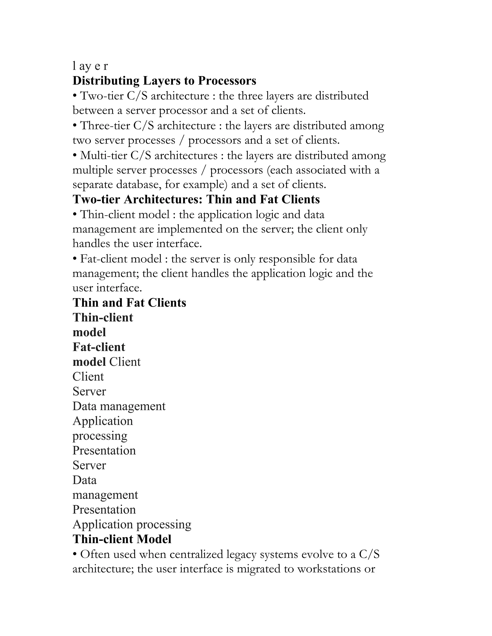 l ay e r
Distributing Layers to Processors
• Two-tier C/S architecture : the three layers are distributed
between a server processor and a set of clients.
• Three-tier C/S architecture : the layers are distributed among
two server processes / processors and a set of clients.
• Multi-tier C/S architectures : the layers are distributed among
multiple server processes / processors (each associated with a
separate database, for example) and a set of clients.
Two-tier Architectures: Thin and Fat Clients
• Thin-client model : the application logic and data
management are implemented on the server; the client only
handles the user interface.
• Fat-client model : the server is only responsible for data
management; the client handles the application logic and the
user interface.
Thin and Fat Clients
Thin-client
model
Fat-client
model Client
Client
Server
Data management
Application
processing
Presentation
Server
Data
management
Presentation
Application processing
Thin-client Model
• Often used when centralized legacy systems evolve to a C/S
architecture; the user interface is migrated to workstations or
 