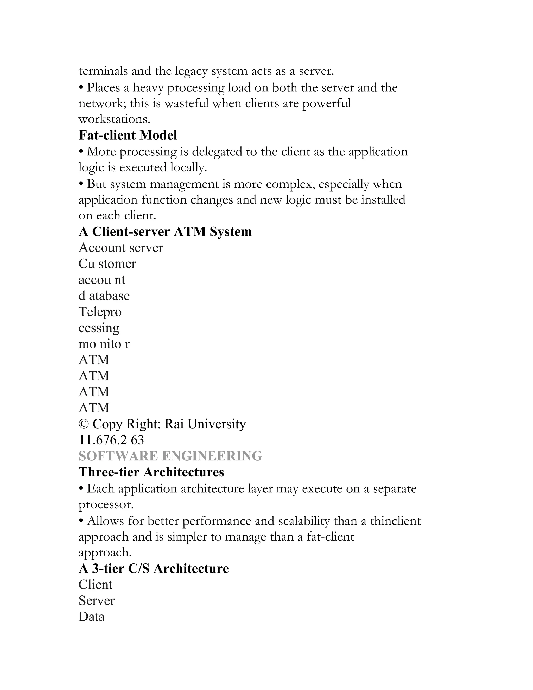 terminals and the legacy system acts as a server.
• Places a heavy processing load on both the server and the
network; this is wasteful when clients are powerful
workstations.
Fat-client Model
• More processing is delegated to the client as the application
logic is executed locally.
• But system management is more complex, especially when
application function changes and new logic must be installed
on each client.
A Client-server ATM System
Account server
Cu stomer
accou nt
d atabase
Telepro
cessing
mo nito r
ATM
ATM
ATM
ATM
© Copy Right: Rai University
11.676.2 63
SOFTWARE ENGINEERING
Three-tier Architectures
• Each application architecture layer may execute on a separate
processor.
• Allows for better performance and scalability than a thinclient
approach and is simpler to manage than a fat-client
approach.
A 3-tier C/S Architecture
Client
Server
Data
 