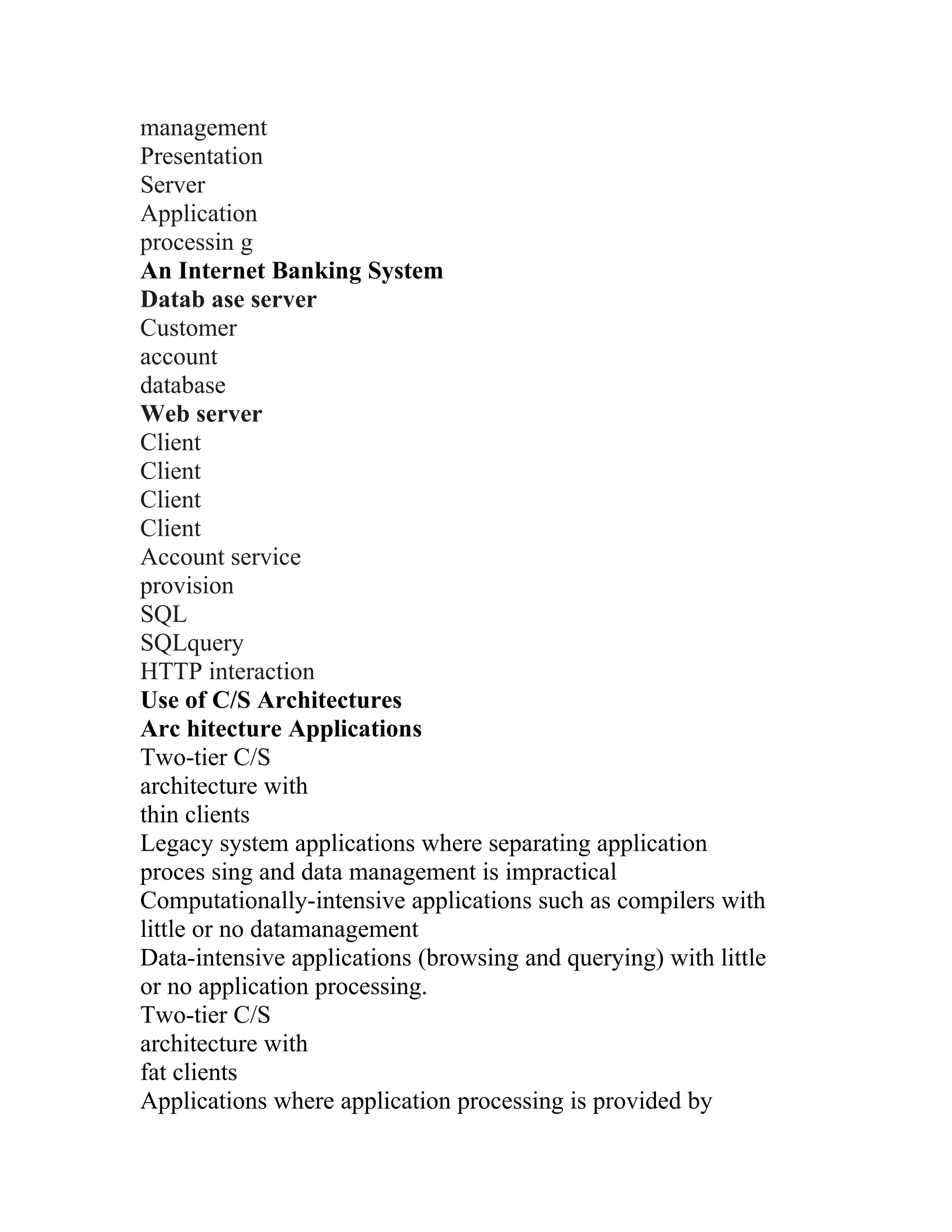 management
Presentation
Server
Application
processin g
An Internet Banking System
Datab ase server
Customer
account
database
Web server
Client
Client
Client
Client
Account service
provision
SQL
SQLquery
HTTP interaction
Use of C/S Architectures
Arc hitecture Applications
Two-tier C/S
architecture with
thin clients
Legacy system applications where separating application
proces sing and data management is impractical
Computationally-intensive applications such as compilers with
little or no datamanagement
Data-intensive applications (browsing and querying) with little
or no application processing.
Two-tier C/S
architecture with
fat clients
Applications where application processing is provided by
 