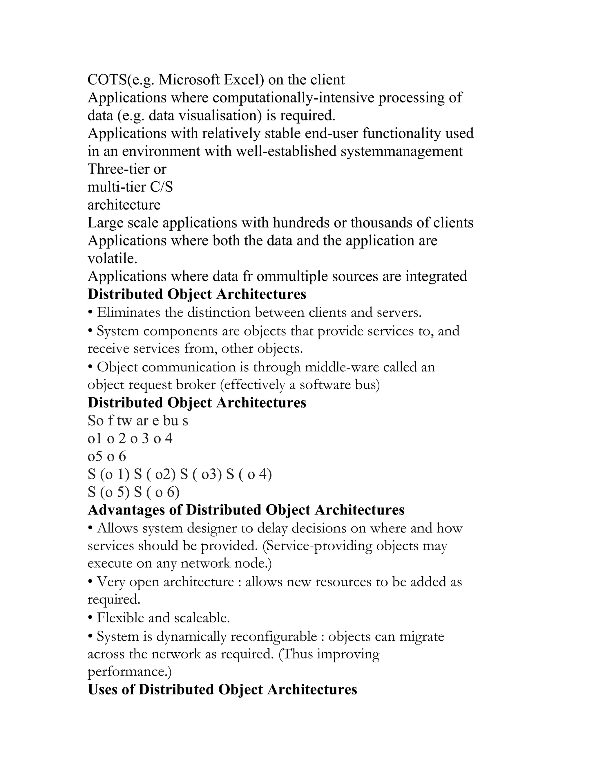 COTS(e.g. Microsoft Excel) on the client
Applications where computationally-intensive processing of
data (e.g. data visualisation) is required.
Applications with relatively stable end-user functionality used
in an environment with well-established systemmanagement
Three-tier or
multi-tier C/S
architecture
Large scale applications with hundreds or thousands of clients
Applications where both the data and the application are
volatile.
Applications where data fr ommultiple sources are integrated
Distributed Object Architectures
• Eliminates the distinction between clients and servers.
• System components are objects that provide services to, and
receive services from, other objects.
• Object communication is through middle-ware called an
object request broker (effectively a software bus)
Distributed Object Architectures
So f tw ar e bu s
o1 o 2 o 3 o 4
o5 o 6
S (o 1) S ( o2) S ( o3) S ( o 4)
S (o 5) S ( o 6)
Advantages of Distributed Object Architectures
• Allows system designer to delay decisions on where and how
services should be provided. (Service-providing objects may
execute on any network node.)
• Very open architecture : allows new resources to be added as
required.
• Flexible and scaleable.
• System is dynamically reconfigurable : objects can migrate
across the network as required. (Thus improving
performance.)
Uses of Distributed Object Architectures
 