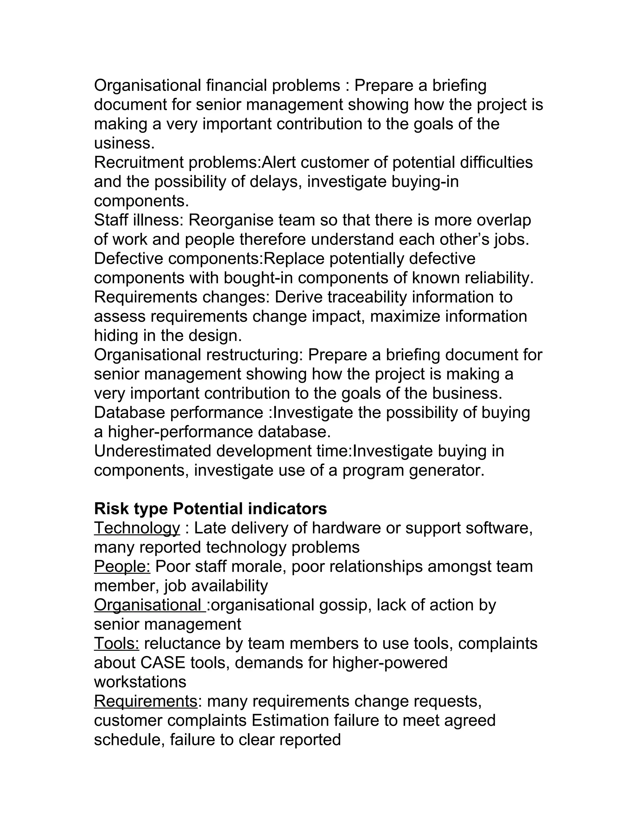 Organisational financial problems : Prepare a briefing
document for senior management showing how the project is
making a very important contribution to the goals of the
usiness.
Recruitment problems:Alert customer of potential difficulties
and the possibility of delays, investigate buying-in
components.
Staff illness: Reorganise team so that there is more overlap
of work and people therefore understand each other’s jobs.
Defective components:Replace potentially defective
components with bought-in components of known reliability.
Requirements changes: Derive traceability information to
assess requirements change impact, maximize information
hiding in the design.
Organisational restructuring: Prepare a briefing document for
senior management showing how the project is making a
very important contribution to the goals of the business.
Database performance :Investigate the possibility of buying
a higher-performance database.
Underestimated development time:Investigate buying in
components, investigate use of a program generator.

Risk type Potential indicators
Technology : Late delivery of hardware or support software,
many reported technology problems
People: Poor staff morale, poor relationships amongst team
member, job availability
Organisational :organisational gossip, lack of action by
senior management
Tools: reluctance by team members to use tools, complaints
about CASE tools, demands for higher-powered
workstations
Requirements: many requirements change requests,
customer complaints Estimation failure to meet agreed
schedule, failure to clear reported
 