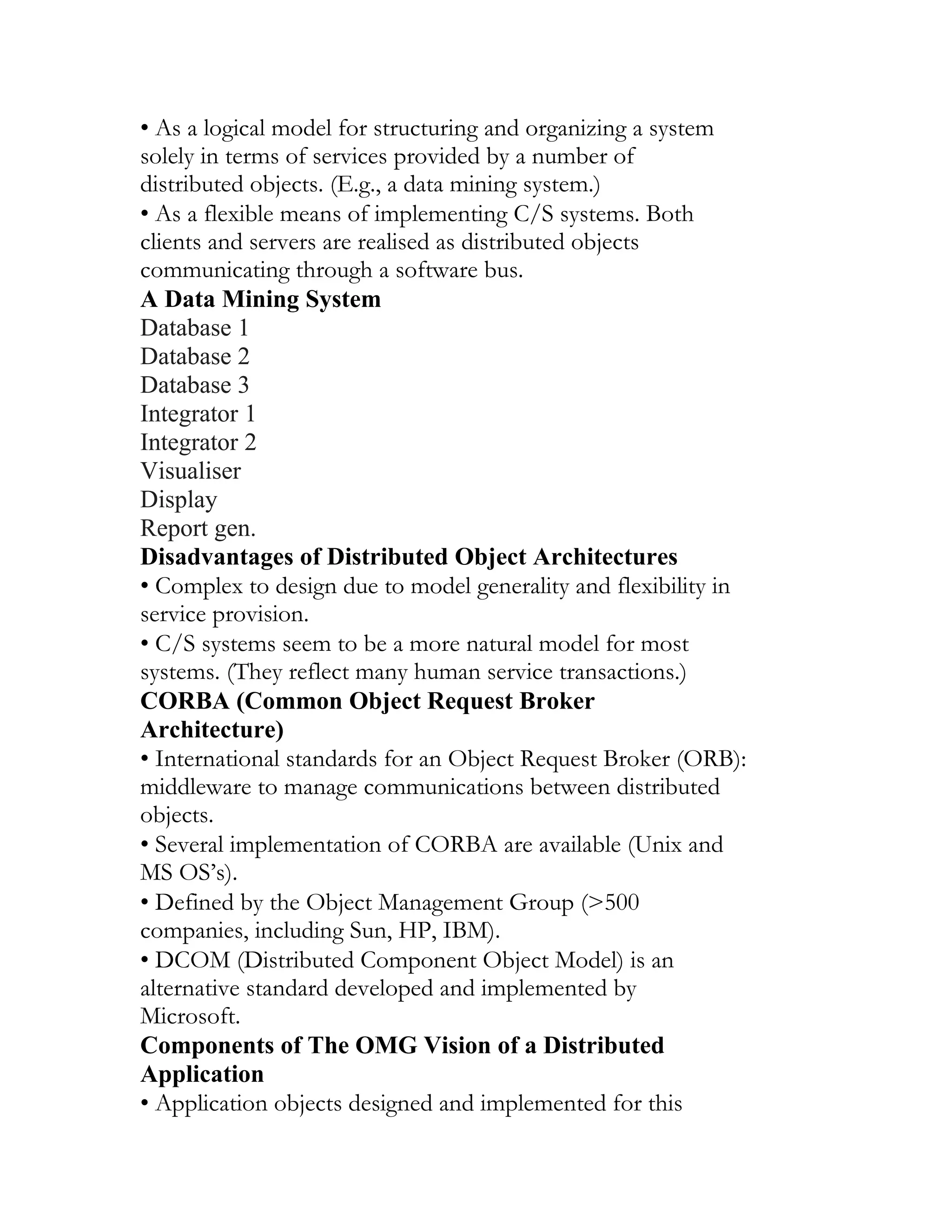 • As a logical model for structuring and organizing a system
solely in terms of services provided by a number of
distributed objects. (E.g., a data mining system.)
• As a flexible means of implementing C/S systems. Both
clients and servers are realised as distributed objects
communicating through a software bus.
A Data Mining System
Database 1
Database 2
Database 3
Integrator 1
Integrator 2
Visualiser
Display
Report gen.
Disadvantages of Distributed Object Architectures
• Complex to design due to model generality and flexibility in
service provision.
• C/S systems seem to be a more natural model for most
systems. (They reflect many human service transactions.)
CORBA (Common Object Request Broker
Architecture)
• International standards for an Object Request Broker (ORB):
middleware to manage communications between distributed
objects.
• Several implementation of CORBA are available (Unix and
MS OS’s).
• Defined by the Object Management Group (>500
companies, including Sun, HP, IBM).
• DCOM (Distributed Component Object Model) is an
alternative standard developed and implemented by
Microsoft.
Components of The OMG Vision of a Distributed
Application
• Application objects designed and implemented for this
 