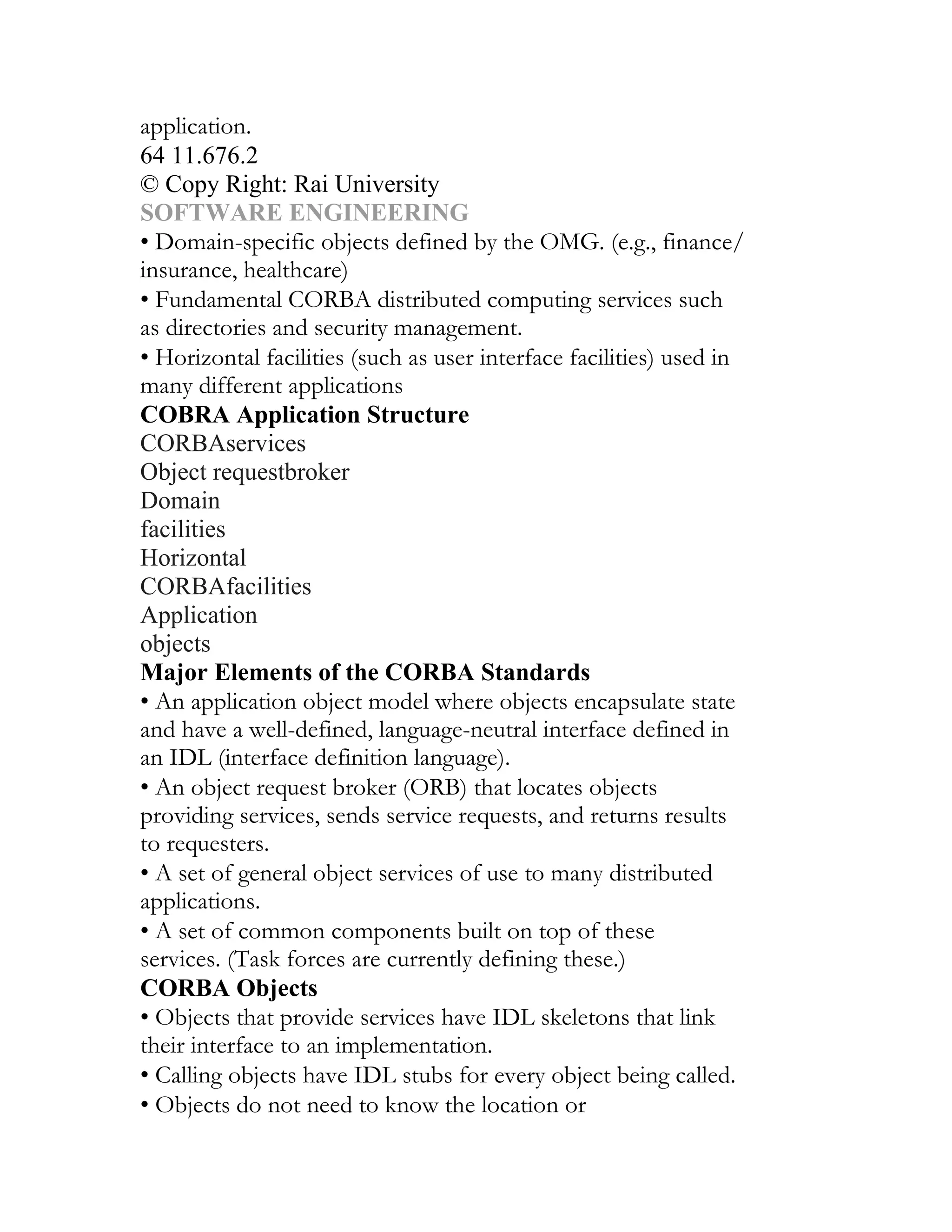 application.
64 11.676.2
© Copy Right: Rai University
SOFTWARE ENGINEERING
• Domain-specific objects defined by the OMG. (e.g., finance/
insurance, healthcare)
• Fundamental CORBA distributed computing services such
as directories and security management.
• Horizontal facilities (such as user interface facilities) used in
many different applications
COBRA Application Structure
CORBAservices
Object requestbroker
Domain
facilities
Horizontal
CORBAfacilities
Application
objects
Major Elements of the CORBA Standards
• An application object model where objects encapsulate state
and have a well-defined, language-neutral interface defined in
an IDL (interface definition language).
• An object request broker (ORB) that locates objects
providing services, sends service requests, and returns results
to requesters.
• A set of general object services of use to many distributed
applications.
• A set of common components built on top of these
services. (Task forces are currently defining these.)
CORBA Objects
• Objects that provide services have IDL skeletons that link
their interface to an implementation.
• Calling objects have IDL stubs for every object being called.
• Objects do not need to know the location or
 