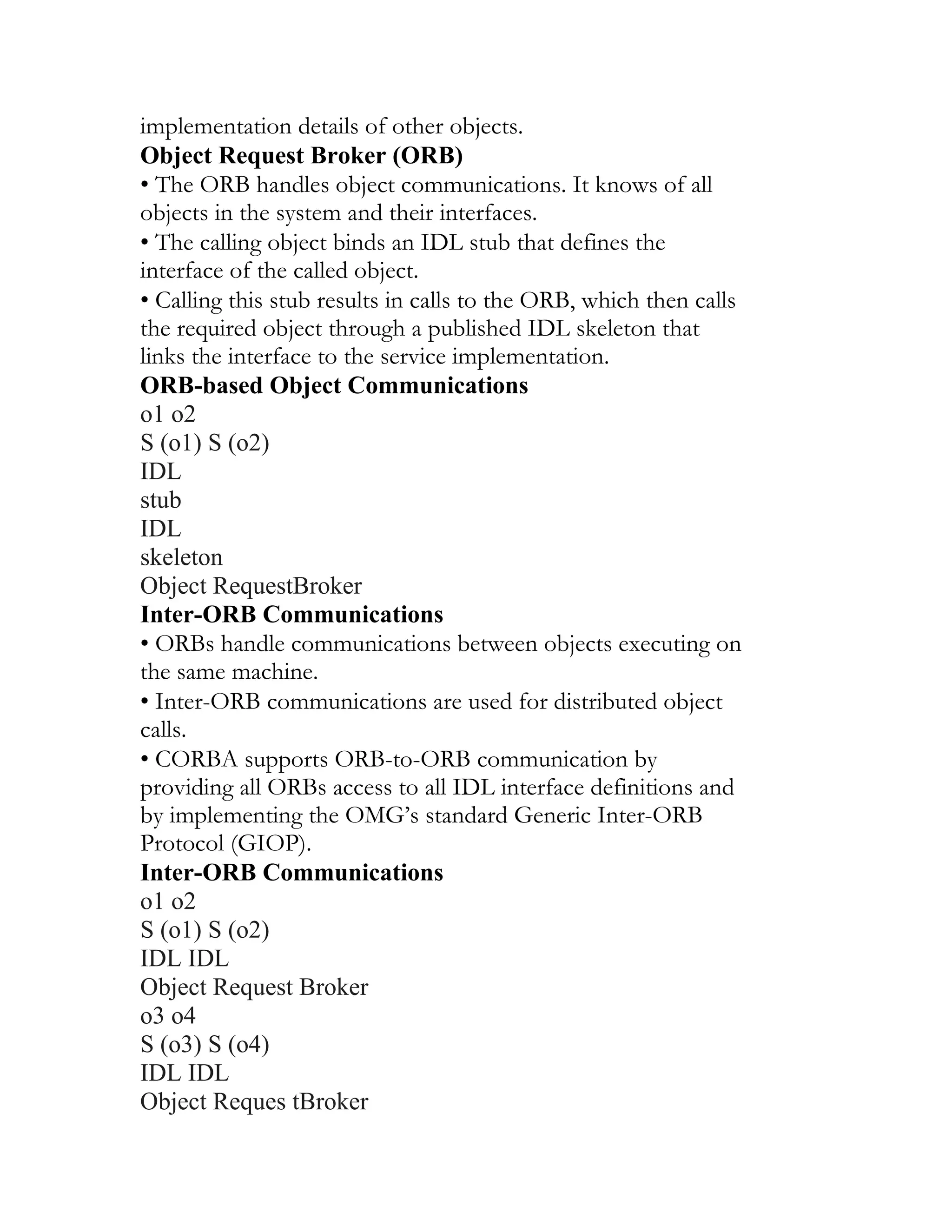implementation details of other objects.
Object Request Broker (ORB)
• The ORB handles object communications. It knows of all
objects in the system and their interfaces.
• The calling object binds an IDL stub that defines the
interface of the called object.
• Calling this stub results in calls to the ORB, which then calls
the required object through a published IDL skeleton that
links the interface to the service implementation.
ORB-based Object Communications
o1 o2
S (o1) S (o2)
IDL
stub
IDL
skeleton
Object RequestBroker
Inter-ORB Communications
• ORBs handle communications between objects executing on
the same machine.
• Inter-ORB communications are used for distributed object
calls.
• CORBA supports ORB-to-ORB communication by
providing all ORBs access to all IDL interface definitions and
by implementing the OMG’s standard Generic Inter-ORB
Protocol (GIOP).
Inter-ORB Communications
o1 o2
S (o1) S (o2)
IDL IDL
Object Request Broker
o3 o4
S (o3) S (o4)
IDL IDL
Object Reques tBroker
 