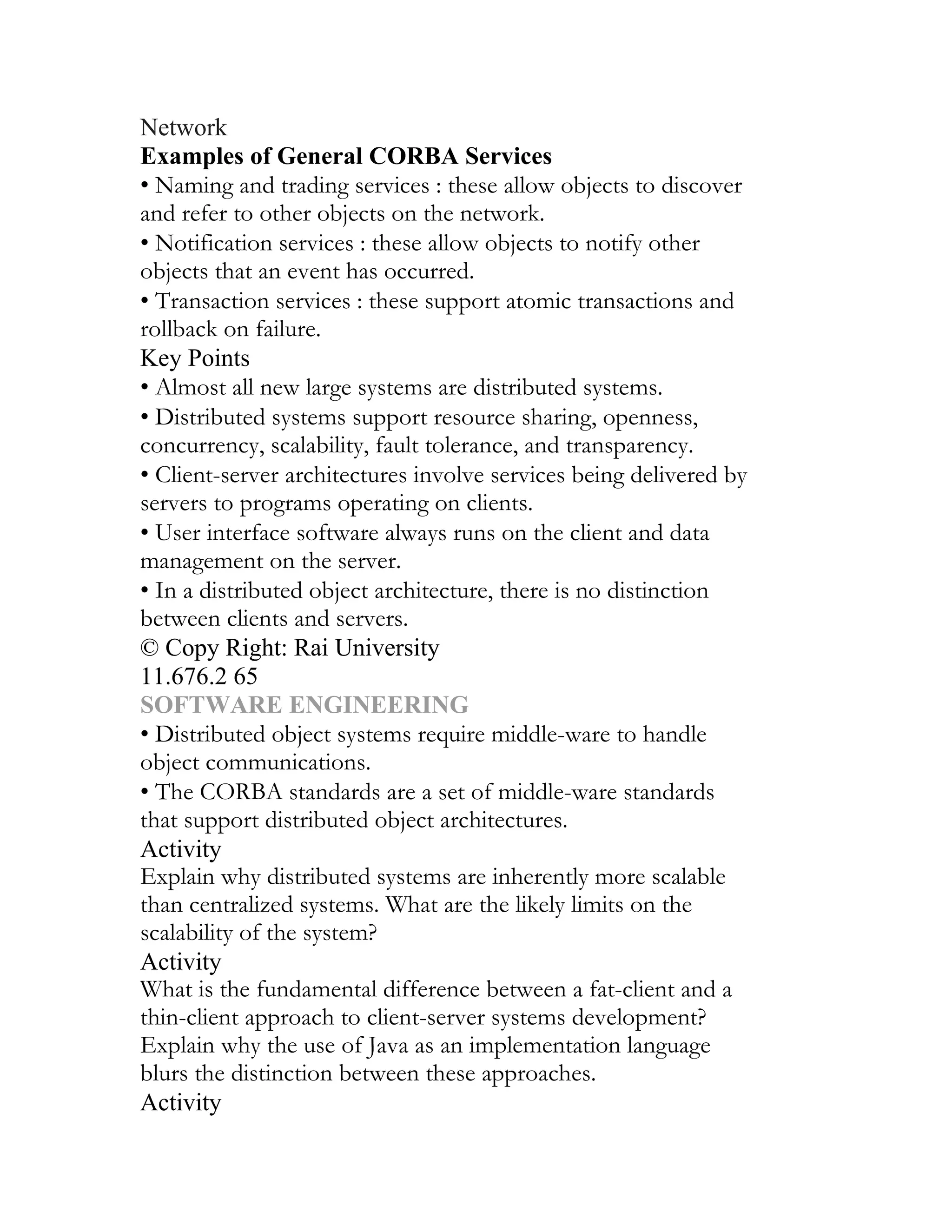 Network
Examples of General CORBA Services
• Naming and trading services : these allow objects to discover
and refer to other objects on the network.
• Notification services : these allow objects to notify other
objects that an event has occurred.
• Transaction services : these support atomic transactions and
rollback on failure.
Key Points
• Almost all new large systems are distributed systems.
• Distributed systems support resource sharing, openness,
concurrency, scalability, fault tolerance, and transparency.
• Client-server architectures involve services being delivered by
servers to programs operating on clients.
• User interface software always runs on the client and data
management on the server.
• In a distributed object architecture, there is no distinction
between clients and servers.
© Copy Right: Rai University
11.676.2 65
SOFTWARE ENGINEERING
• Distributed object systems require middle-ware to handle
object communications.
• The CORBA standards are a set of middle-ware standards
that support distributed object architectures.
Activity
Explain why distributed systems are inherently more scalable
than centralized systems. What are the likely limits on the
scalability of the system?
Activity
What is the fundamental difference between a fat-client and a
thin-client approach to client-server systems development?
Explain why the use of Java as an implementation language
blurs the distinction between these approaches.
Activity
 