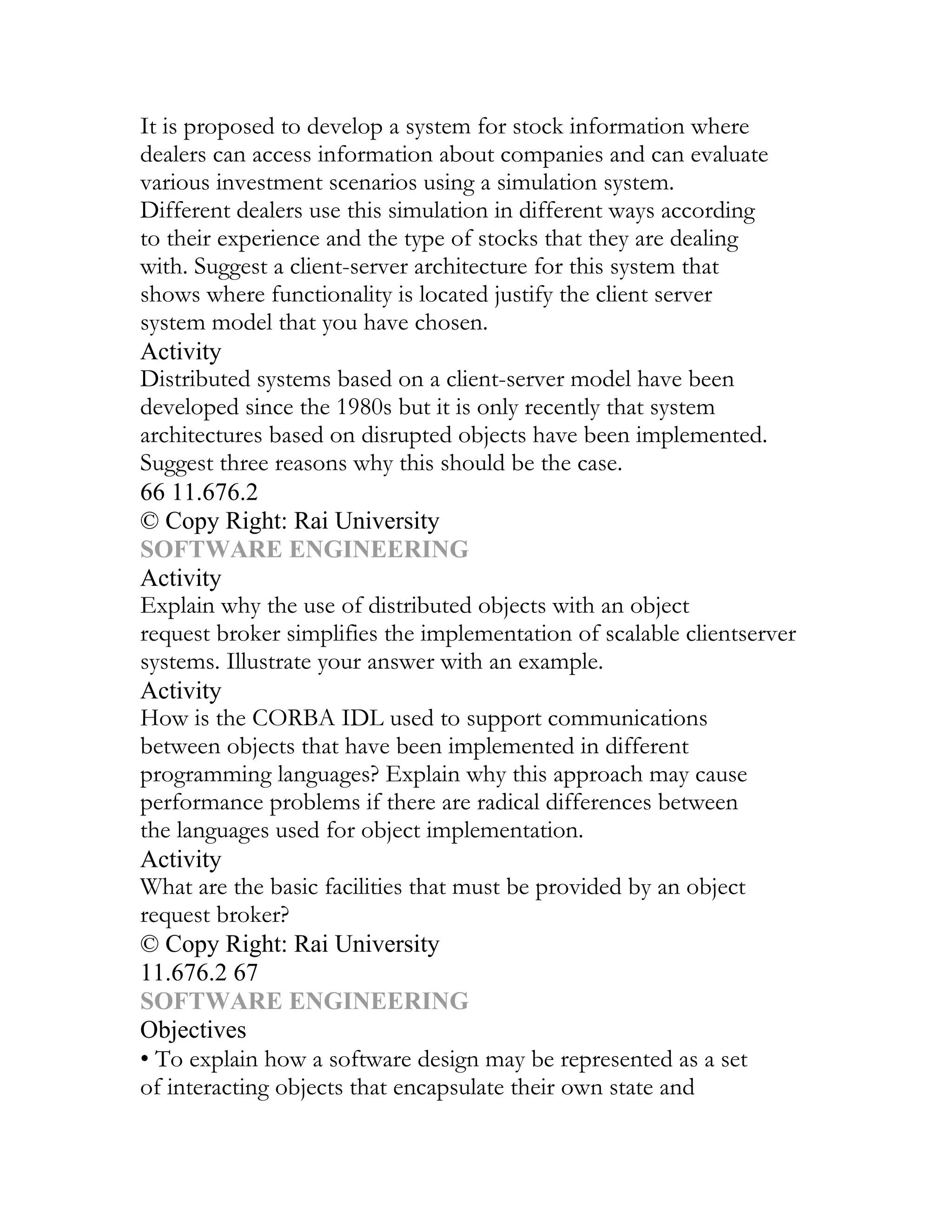 It is proposed to develop a system for stock information where
dealers can access information about companies and can evaluate
various investment scenarios using a simulation system.
Different dealers use this simulation in different ways according
to their experience and the type of stocks that they are dealing
with. Suggest a client-server architecture for this system that
shows where functionality is located justify the client server
system model that you have chosen.
Activity
Distributed systems based on a client-server model have been
developed since the 1980s but it is only recently that system
architectures based on disrupted objects have been implemented.
Suggest three reasons why this should be the case.
66 11.676.2
© Copy Right: Rai University
SOFTWARE ENGINEERING
Activity
Explain why the use of distributed objects with an object
request broker simplifies the implementation of scalable clientserver
systems. Illustrate your answer with an example.
Activity
How is the CORBA IDL used to support communications
between objects that have been implemented in different
programming languages? Explain why this approach may cause
performance problems if there are radical differences between
the languages used for object implementation.
Activity
What are the basic facilities that must be provided by an object
request broker?
© Copy Right: Rai University
11.676.2 67
SOFTWARE ENGINEERING
Objectives
• To explain how a software design may be represented as a set
of interacting objects that encapsulate their own state and
 