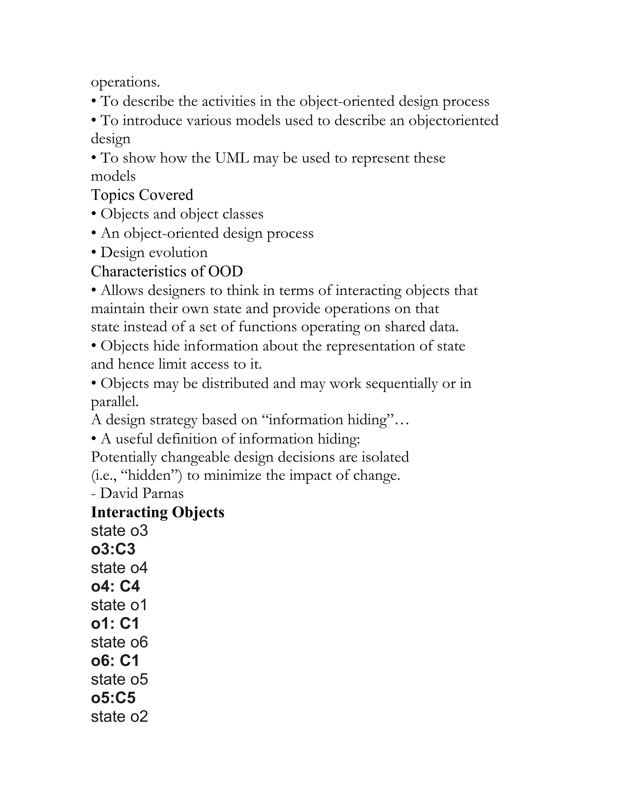 operations.
• To describe the activities in the object-oriented design process
• To introduce various models used to describe an objectoriented
design
• To show how the UML may be used to represent these
models
Topics Covered
• Objects and object classes
• An object-oriented design process
• Design evolution
Characteristics of OOD
• Allows designers to think in terms of interacting objects that
maintain their own state and provide operations on that
state instead of a set of functions operating on shared data.
• Objects hide information about the representation of state
and hence limit access to it.
• Objects may be distributed and may work sequentially or in
parallel.
A design strategy based on “information hiding”…
• A useful definition of information hiding:
Potentially changeable design decisions are isolated
(i.e., “hidden”) to minimize the impact of change.
- David Parnas
Interacting Objects
state o3
o3:C3
state o4
o4: C4
state o1
o1: C1
state o6
o6: C1
state o5
o5:C5
state o2
 