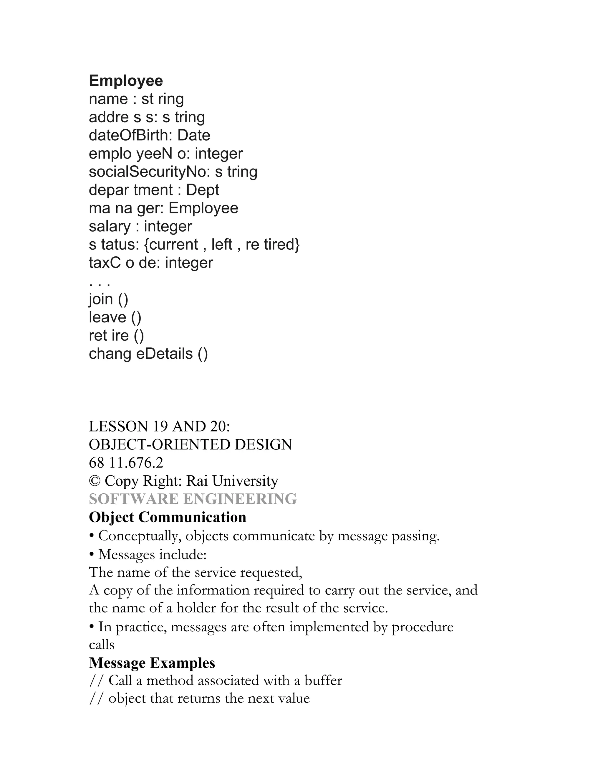 Employee
name : st ring
addre s s: s tring
dateOfBirth: Date
emplo yeeN o: integer
socialSecurityNo: s tring
depar tment : Dept
ma na ger: Employee
salary : integer
s tatus: {current , left , re tired}
taxC o de: integer
...
join ()
leave ()
ret ire ()
chang eDetails ()
UNIT II
DESIGN, VERIFICATION AND VALIDATION
CHAPTER 11
LESSON 19 AND 20:
OBJECT-ORIENTED DESIGN
68 11.676.2
© Copy Right: Rai University
SOFTWARE ENGINEERING
Object Communication
• Conceptually, objects communicate by message passing.
• Messages include:
The name of the service requested,
A copy of the information required to carry out the service, and
the name of a holder for the result of the service.
• In practice, messages are often implemented by procedure
calls
Message Examples
// Call a method associated with a buffer
// object that returns the next value
 