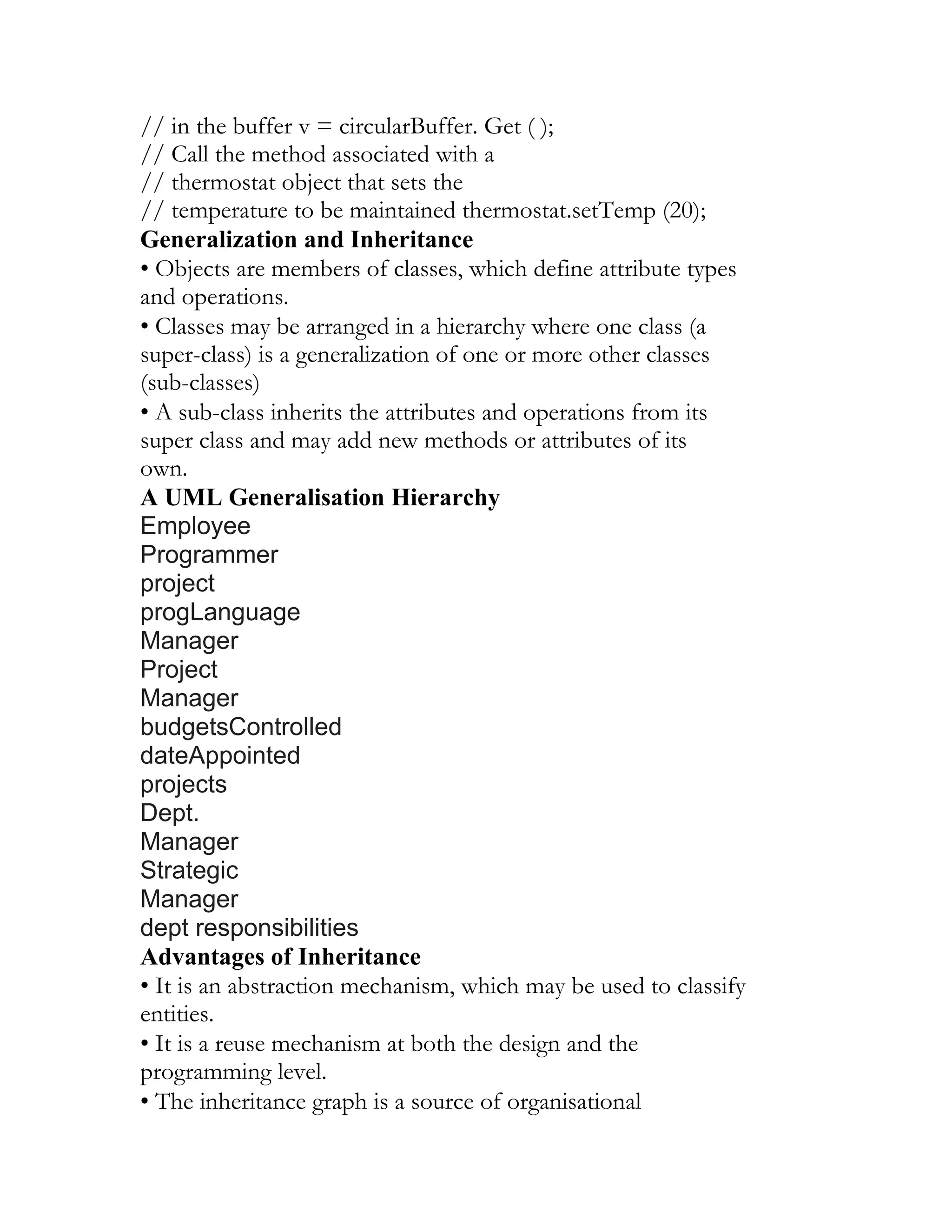 // in the buffer v = circularBuffer. Get ( );
// Call the method associated with a
// thermostat object that sets the
// temperature to be maintained thermostat.setTemp (20);
Generalization and Inheritance
• Objects are members of classes, which define attribute types
and operations.
• Classes may be arranged in a hierarchy where one class (a
super-class) is a generalization of one or more other classes
(sub-classes)
• A sub-class inherits the attributes and operations from its
super class and may add new methods or attributes of its
own.
A UML Generalisation Hierarchy
Employee
Programmer
project
progLanguage
Manager
Project
Manager
budgetsControlled
dateAppointed
projects
Dept.
Manager
Strategic
Manager
dept responsibilities
Advantages of Inheritance
• It is an abstraction mechanism, which may be used to classify
entities.
• It is a reuse mechanism at both the design and the
programming level.
• The inheritance graph is a source of organisational
 