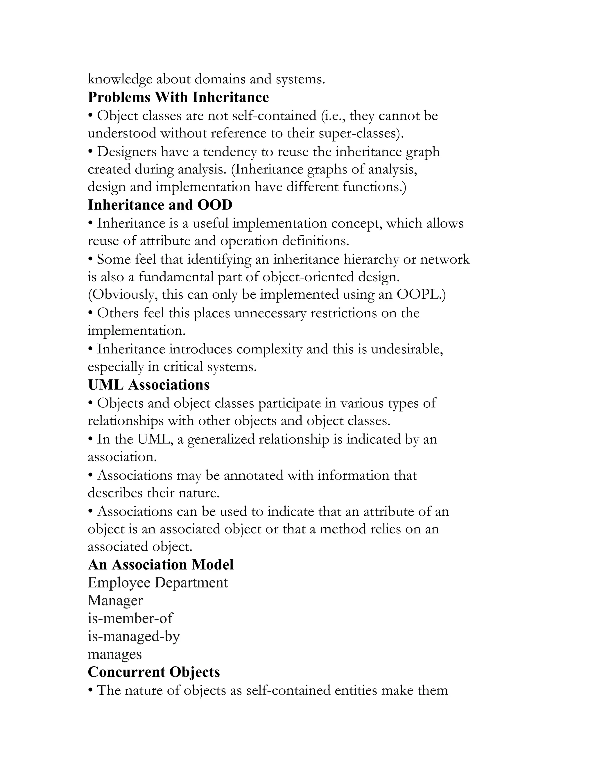 knowledge about domains and systems.
Problems With Inheritance
• Object classes are not self-contained (i.e., they cannot be
understood without reference to their super-classes).
• Designers have a tendency to reuse the inheritance graph
created during analysis. (Inheritance graphs of analysis,
design and implementation have different functions.)
Inheritance and OOD
• Inheritance is a useful implementation concept, which allows
reuse of attribute and operation definitions.
• Some feel that identifying an inheritance hierarchy or network
is also a fundamental part of object-oriented design.
(Obviously, this can only be implemented using an OOPL.)
• Others feel this places unnecessary restrictions on the
implementation.
• Inheritance introduces complexity and this is undesirable,
especially in critical systems.
UML Associations
• Objects and object classes participate in various types of
relationships with other objects and object classes.
• In the UML, a generalized relationship is indicated by an
association.
• Associations may be annotated with information that
describes their nature.
• Associations can be used to indicate that an attribute of an
object is an associated object or that a method relies on an
associated object.
An Association Model
Employee Department
Manager
is-member-of
is-managed-by
manages
Concurrent Objects
• The nature of objects as self-contained entities make them
 